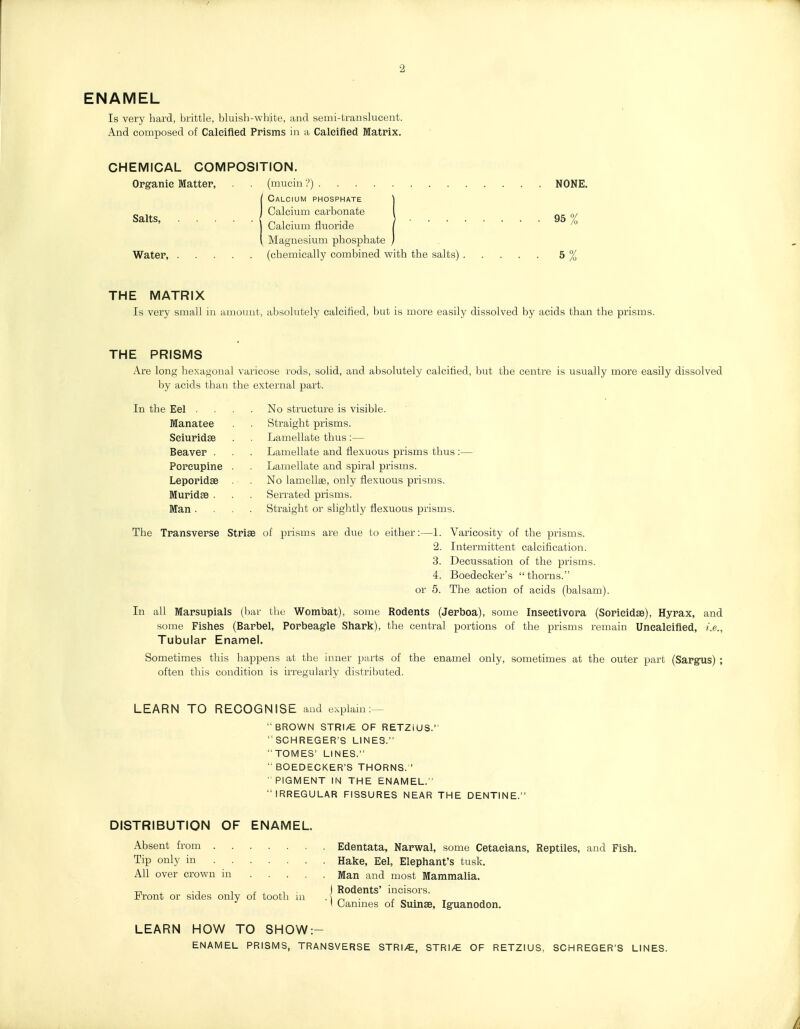 ENAMEL Is very hard, brittle, bluish-white, and semi-translucent. And composed of Caleified Prisms in a Calcified Matrix. CHEMICAL COMPOSITION. Organic Matter, (mucin :>) NONE. Calcium phosphate \ Salts Calcium carbonate 1 Calcium tiuoride / ^ Magnesium phosphate } Water, (chemically combined with the salts) 5 % THE MATRIX Is very small in amount, absolutely calcified, but is more easily dissolved by acids than the prisms. THE PRISMS Ai'e long hexagonal varicose rods, solid, and absolutely calcified, but the centre is usually more easily dissolved by acids than the external part. In the Eel . Manatee Sciuridse Beaver . Porcupine Leporidse Muridse . Man . No structure is visible. Straight prisms. Lamellate thus:— Lamellate and liexuous prisms thus Lamellate and spiral prisms. No lamellae, only flexuous prisms. Serrated prisms. Straight or slightly flexuous prisms. The Transverse Strise of prisms are due to either:—1. Varicosity of the prisms. 2. Intermittent calcification. 3. Decussation of the prisms. 4. Boedecker's thorns. or 5. The action of acids (balsam). In all Marsupials (bar the Wombat), some Rodents (Jerboa), some Inseetivora (Sorieidse), Hyrax, and some Fishes (Barbel, Porbeagle Shark), the central portions of the prisms remain Unealcifled, i.e., Tubular Enamel. Sometimes this happens at the inner parts of the enamel only, sometimes at the outer part (Sargxis) ; often this condition is irregularly distributed. LEARN TO RECOGNISE and explam : BROWN STRI/E OF RETZIUS. SCHREGER'S LmES. TOMES' LINES. BOEDECKER'S THORNS.' PIGMENT IN THE ENAMEL. IRREGULAR FISSURES NEAR THE DENTINE. DISTRIBUTION OF ENAMEL. Absent from Edentata, Narwal, some Cetaeians, Reptiles, and Fish. Tip only in Hake, Eel, Elephant's tusk. All over crown in Man and most Mammalia. ■c , • T 1 r- , ^1 ) Rodents' incisors, l^ront or sides only of tooth m ■] ■ „ I uanmes of Sumae, Iguanodon. LEARN HOW TO SHOW:- ENAMEL PRISMS, TRANSVERSE STRI/E, STRI/£ OF RETZIUS, SCHREGER'S LINES. /i