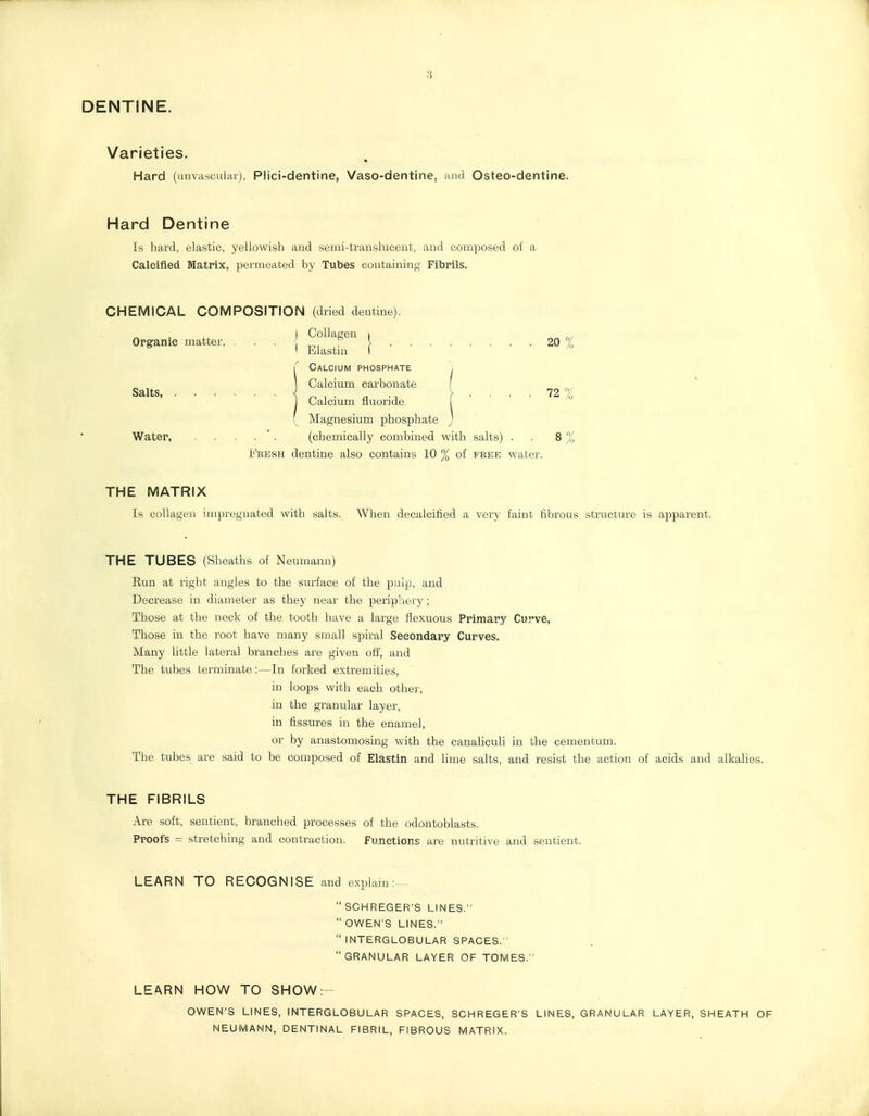 3 DENTINE. Varieties. Hard (unvasculai), Plici-dentine, Vaso-dentine, and Osteo-dentine. Hard Dentine Is hard, elastic, yellowish and semi-translucent, and composed of a Calcified Matrix, permeated by Tubes containing Fibrils. CHEMICAL COMPOSITION (dried dentine). I Collagen i Organic matter, • • • } 20 % I Blastm ( ^ Calcium phosphate , Calcium carbonate Salts, J. . y .... 72 Calcium fluoride Magnesium phosphate Water, . . . . '. (chemically combined with salts) . . 8 % Fresh dentine also contains 10 % of free water. THE MATRIX Is collagen impregnated with salts. When decalcified a very faint fibrous structure is apparent. THE TUBES (Sheaths of Neumann) Eun at right angles to the surface of the pulp, and Decrease in diameter as they near the periphery; Those at the neck of the tooth have a large flexuous Primary Curve, Those in the root have many small spiral Secondary Curves. Many little lateral branches are given off, and The tubes terminate:—In forked extremities, in loops with each other, in the granular layer, in fissures in the enamel, or by anastomosing with the canahculi in the cementum. The tubes are said to be composed of Elastin and lime salts, and resist the action of acids and alkalies. THE FIBRILS Are soft, sentient, branched processes of the odontoblasts. Proofs = stretching and contraction. Functions are nutritive and sentient. LEARN TO RECOGNISE and explain:—  SCHREGER'S LINES.  OWEN'S LINES.  INTERGLOBULAR SPACES. GRANULAR LAYER OF TOMES. LEARN HOW TO SHOW:- OWEN'S LINES, INTERGLOBULAR SPACES, SCHREGER'S LINES, GRANULAR LAYER, SHEATH OF NEUMANN, DENTINAL FIBRIL, FIBROUS MATRIX.