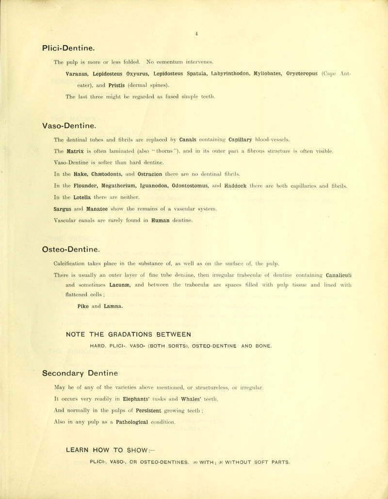 Plici-Dentine. The pulp is more or less folded. No cementum intervenes. Vapanus, Lepidosteus Oxyurus, Lepidosteus Spatula, Labyrinthodon, Myliobates, Orycteropus (Cape Ant- eater), and Pristis (dermal spines). The last three might be regarded as fused simple teeth. Vaso-Dentine. The dentinal tubes and fibrils are replaced by Canals containing Capillapy lilood-vessels. The Matrix is often laminated (also  thorns ), and in its outer part a fibrous structure is often visible. Vaso-Dentine is softer than hard dentine. In the Hake, Chsetodonts, and Ostraeion there are no dentinal fibrils. In the Flounder, Megatherium, Ig-uanodon, Odontostomus, and Haddock there are both capillaries and fibrils. In the Lotella there are neither. Sargus and Manatee show the remains of a vascular system. Vascular canals are rarely found in Human dentine. Osteo-Dentine. Calcification takes place in the substance of, as well as on the surface of, the pulp. There is usually an outer layer of fine tube dentine, then irregular traijeculge of dentine containing Canalieuli and sometimes Lacunae, and between the trabecute are spaces filled with pulp tissue and lined with flattened cells ; Pike and Lamna. NOTE THE GRADATIONS BETWEEN HARD, PLICI-, VASO- (BOTH SORTS), OSTEO-DENTINE AND BONE. Secondary Dentine May be of any of the varieties above mentioned, or structureless, or irregular. It occurs very readily in Elephants' tusks and Whales' teeth, And normally in the pulps of Persistent growing teeth ; Also in any pulp as a Pathological condition. LEARN HOW TO SHOW:-