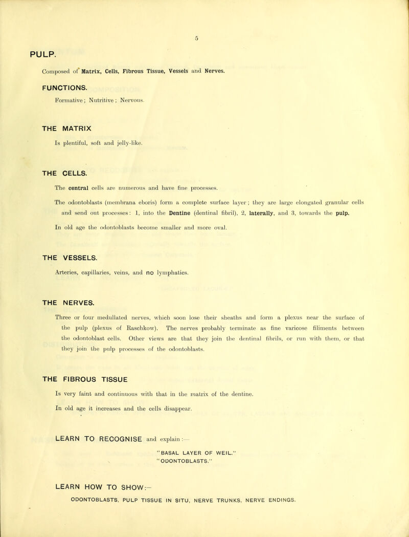 5 PULP. Composed of Matrix, Cells, Fibrous Tissue, Vessels and Nerves. FUNCTIONS. Formative ; Nutritive ; Nervous. THE MATRIX Is plentiful, soft and jelly-like. THE CELLS. The central cells are numerous and have tine processes. The odontoblasts (membrana eboris) form a complete surface layer ; they are large elongated granular cells and send out processes: 1, into the Dentine (dentinal fibril), 2, laterally, and 3, towards the pulp. In old age the odontoblasts become smaller and moi'e oval. THE VESSELS. Arteries, capillaries, veins, and no lymphatics. THE NERVES. Three or four medullated nerves, which soon lose their sheaths and form a plexus near the surface of the pulp (plexus of Easchkow). The nerves probably terminate as fine varicose filiments between the odontoblast cells. Other views are that they join the dentinal filii-ils, or rim with them, or that they join the pulp processes of the odontoblasts. THE FIBROUS TISSUE Is very faint and continuous with that in the matrix of the dentine. In old age it increases and the cells disappear. LEARN TO RECOGNISE and explain:— BASAL LAYER OF WEIL. ODONTOBLASTS. LEARN HOW TO SHOW:- ODONTOBLASTS, PULP TISSUE IN SITU, NERVE TRUNKS, NERVE ENDINGS.