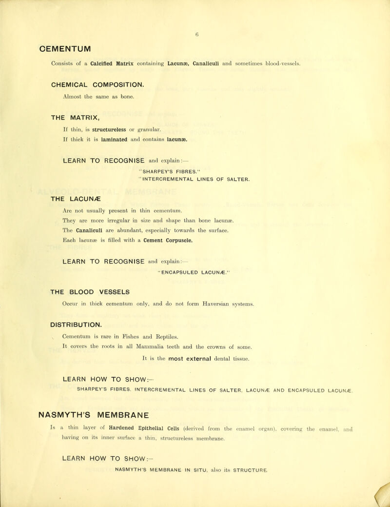 6 CEMENTUM Consists of a Calcified Matrix containing Lacunae, Canalieuli and sometimes Islood-vesaels. CHEMICAL COMPOSITION. Almost the same as bone. THE MATRIX, If thin, is stpuetureless or granular. If thick it is laminated and contains lacunse. LEARN TO RECOGNISE and explain:— SHARPEY'S FIBRES.  INTERCREMENTAL LINES OF SALTER. THE LACUN/E Are not usually present in thin cementum. They are more irregular in size and shape than bone lacunse. The Canalieuli are abundant, especially towards the surface. Each lacunse is filled with a Cement Corpuscle. LEARN TO RECOGNISE and explain;— ENCAPSULED LACUN/C. THE BLOOD VESSELS Occur in thick cementum only, and do not form Haversian systems. DISTRIBUTION. ^ Cementum is rare in Fishes and Eeptiles. It covers the roots in all Mammalia teeth and the crowns of some. It is the most external dental tissue. LEARN HOW TO SHOW:- SHARPEY'S FIBRES, INTERCREMENTAL LINES OF SALTER, LACUN/E AND ENCAPSULED LACUN/E. NASMYTH'S MEMBRANE Is a thin layer of Hardened Epithelial Cells (derived from the enamel organ), covering the enamel, and having on its inner surface a thm, structureless membrane. LEARN HOW TO SHOW:- NASMYTH'S MEMBRANE IN SITU, also its STRUCTURE,