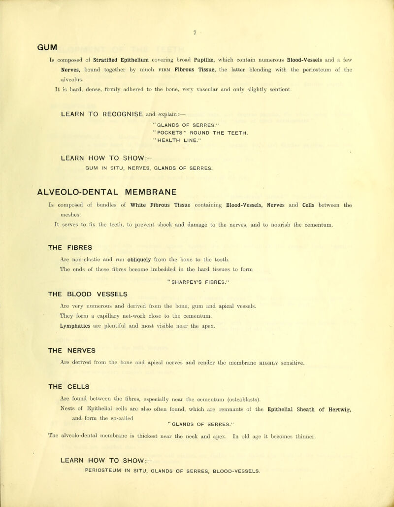 GUM Ts composed of Stratifled Epithelium covering broad Papillae, which contain numerous Blood-Vessels and a few Nerves, bound together by much fiem Fibrous Tissue, the latter blending with the periosteum of the alveolus. It is hard, dense, firmly adhered to the bone, very vascular and only slightly sentient. LEARN TO RECOGNISE and explain:—  GLANDS OF SERRES. POCKETS ROUND THE TEETH. HEALTH LINE. LEARN HOW TO SHOW:- GUM IN SITU, NERVES, GLANDS OF SERRES. ALVEOLO-DENTAL MEMBRANE Is composed of bundles of White Fibrous Tissue containing Blood-Vessels, Nerves and Cells between the meshes. It serves to fix the teeth, to prevent shock and damage to the nerves, and to nourish the cementum. THE FIBRES Are non-elastic and run obliquely from the bone to the tooth. The ends of these fibres become imbedded in the hard tissues to form SHARPEY'S FIBRES. THE BLOOD VESSELS Are very numerous and derived from the bone, gum and apical vessels. They form a capillary net-work close to the cementum. Lymphatics are plentiful and most visible near the apex. THE NERVES Are derived from the bone and apical nerves and render the membrane highly sensitive. THE CELLS Are found between the fibres, especially near the cementum (osteoblasts). Nests of Epithelial cells are also often found, which are remnants of the Epithelial Sheath of Hertwig, and form the so-called GLANDS OF SERRES. The alveolo-dental membrane is thickest near the neck and apex. In old age it becomes thinner. LEARN HOW TO SHOW:- PERIOSTEUM IN SITU, GLANDS OF SERRES, BLOOD-VESSELS.