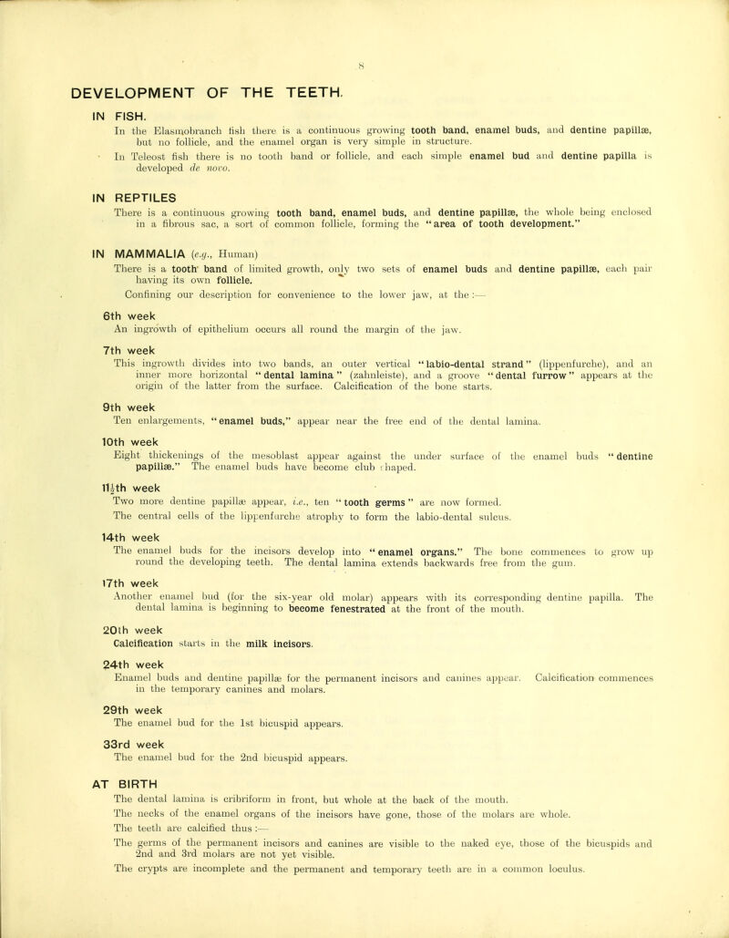 .8 DEVELOPMENT OF THE TEETH. IN FISH. In the Elasmobranch lisb there is a continuous growing tooth band, enamel buds, and dentine papillae, but no follicle, and the enamel organ is very simple in structure. In Teleost fish there is no tootli band or follicle, and each simple enamel bud and dentine papilla is developed de novo. IN REPTILES There is a continuous growing tooth band, enamel buds, and dentine papillae, the whole being enclosed in a fibrous sac, a sort of common follicle, forming the  area of tooth development. IN MAMMALIA {e.g., Human) There is a tooth band of limited growth, only two sets of enamel buds and dentine papillae, each pair having its own follicle. Confining our description for convenience to the lower jaw, at the :— 6th week An ingrowth of epithelium occurs all round the margin of the jaw. 7th week This ingrowth divides into two bands, an outer vertical labio-dental strand (lippenfurche), and an inner more horizontal dental lamina (zahnleiste), and a groove dental furrow appears at the origin of the latter from the surface. Calcification of the bone starts. 9th week Ten enlargements, enamel buds, appear near the free end of the dental lamina. 10th week Eight thickenings of the mesoblast appear against the under surface of the enamel buds  dentine papillae. The enamel buds have become club fhaped. 11|th week Two more dentine papillas appear, i.e., ten  tooth germs  are now formed. The central cells of the lippenfurche atrophy to form the labio-dental sulcus. 14th week The enamel buds for the incisors develop into  enamel organs. The bone commences to grow up round the developing teeth. The dental lamina extends laackwards free from the gum. I7th week Another enamel bud (for the six-year old molar) appears with its corresponding dentine papilla. The dental lamina is beginning to become fenestrated at the front of the mouth. 20th week Caleifieation starts in the milk incisors. 24th week Enamel buds and dentine papillae for the permanent incisors and canines ajjpear. Calcification commences in the temporary canines and molars. 29th week The enamel bud for the 1st bicuspid appears. 33rd week The enamel bud for the 2nd l:)icuspid appears. AT BIRTH The dental lamina is cribriform in front, but whole at the back of the mouth. The necks of the enamel organs of the incisors have gone, those of the molars are whole. The teeth are calcified thus :— The germs of the permanent incisors and canines are visible to the naked eye, those of the bicuspids and 2nd and 3rd molars are not yet visible. The crypts are incomplete and the permanent and temporary teeth are in a common loculus.