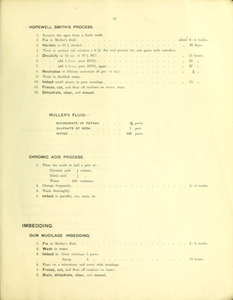 27 HOPEWELL SMITH'S PROCESS. 1. Eemove the apex t'loui a fresh tooth. 2. Fix in MuUer's fluid about 3—4 weeks. 3. Harden in 84 % alcohol „ 20 days. 4. Wash in normal salt solution (-6 %), di'y and protect the soft parts with collodion, 5. Decalcify in 12 c.c. of 10 % HCI „ 15 hours. 6. „ add 1-5 c.c. pure HNO3 „ 33 „ 7. „ add 1-5 c.c. pure HNO3 again „ 27 „ 8. Neutralise in lithium carbonate (6 grs.—1 oz.) ,, ^ ,, 9. Wash in distilled water. 10. Imbed small pieces in gum mucilage ,, 15 „ 11. Freeze, cut, and float ott' sections on water, stain. 12. Dehydrate, clear, and mount. MULLER'S FLUID:- BICHROMATE OF POTASH .... 2^ jW^i. SULPHATE OF SODA 1 part. WATER 100 partis. CHROMIC ACID PROCESS. 1. Place the tooth in half a pint of— Chromic acid |- volume. Nitric acid ,, Water 100 volumes. 2. Change frequently 3—4 weeks. 3. Wash thoroughly. 4. Imbed in paraffin, cut, stain, &c. IMBEDDING. GUM MUCILAGE IMBEDDING. 1. Fix in MuUer's fluid 3—4 weeks. 2. Wash in water. 3. Imbed in—Gum mucilage 5 parts. Syrup 4 ,, 15 hours. 4. Place on a microtome and cover with mucilage. 5. Freeze, cut, and float off sections on water. 6. Stain, dehydrate, clear, and mount.