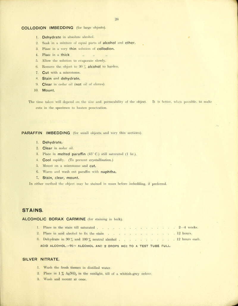 28 COLLODION IMBEDDING (for larf=;e objects). 1. Dehydrate in absolute alcobol. 2. Soak in a mixture of equal parts of alcohol and ether. 3. Place in a very thin solution of collodion. 4. Place in a thick 5. Allow the solution to evaporate slowly. 6. Eemove the object to 30 % alcohol to harden. 7. Cut with a microtome. H. Stain and dehydrate. 9. Clear in cedar oil (not oil of cloves). 10. Mount. The time taken will depend on the size and permeability of the object. It is better, when possiiile, to make cuts in the specimen to hasten penetration. PARAFFIN IMBEDDING (for small objects and very thin sections). 1. Dehydrate.- 2. Clear in cedar oil. 3. Place in melted paraffin (45° C.) still satui'ated (1 hr.). 4. Cool rapidly. (To prevent crystallisation.) 5. Mount on a microtome and cut. 6. Warm and wash out paraffin with naphtha. > 7. Stain, clear, mount. In either method the object may be stained in mass ])efore imbedding, if preferred. STAINS. ALCOHOLIC BORAX CARMINE (for stainino in bulk). 1. Place in the stain till saturated 2—4 weeks. 2. Place in acid alcohol to fix the stain 12 hours. 3. Dehydrate in 90 % and 100% neutral alcohol . 12 hours each. ACID ALCOHOL:-70% ALCOHOL AND 2 DROPS HCl TO A TEST TUBE FULL. SILVER NITRATE. 1. Wash the fresh tissues in distilled water. 2. Place in 1 % AgNOg in the sunlight, till of a whitish-grey colon}-. 3. Wash and mount at once.