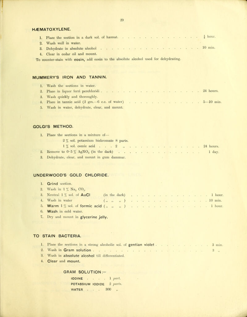 29 H/EMATOXYLENE. 1. Place the section in a dark sol. of hsemat i hour. 2. Wash well in water. 3. Dehydrate in absolute alcohol 10 min. 4. Clear in cedar oil and mount. To counter-stain with eosin, add eosin to the absolute alcohol used for dehydrating. MUMMERY'S IRON AND TANNIN. 1. Wash the sections in water. •2. Place in liquor ferri perehloridi 24 hours. 3. Wash quickly and thoroughly. 4. Place in tannic acid (2 grs.—6 c.c. of water) 5—10 min. 5. Wash in water, dehydrate, clear, and mount. GOLGI'S METHOD. 1. Place the sections in a mixture of— 2 % sol. potassium bichromate 8 parts. 1 % sol. osmic acid ... 2 ,, 24 hours. 2. Remove to 0-5 % xlgNO,, (in the dark) 1 day. 3. Dehydrate, clear, and mount in gum dammar. / UNDERWOOD'S GOLD CHLORIDE. 1. Grind section. 2. Wash in 1 % Naa CO3. 3. Neutral 1 % sol. of AuCI (in the dark) 1 hour. 4. Wash in water (,, „ ) 10 min. 5. Warm 1 % sol. of formic acid (,, „ ,, ) 1 hour. 6. Wash in cold water. 7. Dry and mount in glycerine jelly. TO STAIN BACTERIA. 1. Place the sections in a strong alcohohc sol. of gentian violet 3 min. 2. Wash in Gram solution 3 „ 3. Wash in absolute alcohol till differentiated. 4. Clear and mount. GRAM SOLUTION:- IODINE .... 1 part. POTASSIUM IODIDE 2 jx(?i.s. WATER ... 300