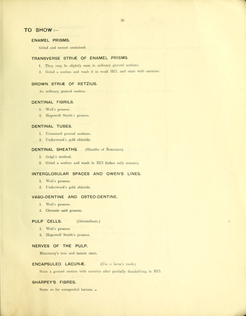 30 TO SHOW:— ENAMEL PRISMS. Grind and mount unstained. TRANSVERSE STRI/E OF ENAMEL PRISMS. 1. They may be slightly seen in ordinary ground sections. 2. Grind a section and wash it in weak HCl, and stain with carmine. BROWN STRI/E OF RETZIUS. An ordinary ground section. DENTINAL FIBRILS. 1. Weil's process. 2. Hopewell Smith's process. DENTINAL TUBES. 1. Unstained ground sections. 2. Underwood's gold chloride. DENTINAL SHEATHS. (Sheaths of Neumann). 1. Golgi's method. 2. Grind a section and wash in HCl (tubes only remain). INTERGLOBULAR SPACES AND OWEN'S LINES. 1. Weil's process. 2. Underwood's gold chloride. VASO-DENTINE AND OSTEO-DENTiNE. 1. Weil's process. 2. Chromic acid process. PULP CELLS. {Odontoblasts.) 1. Weil's process. 2. Hopewell Smith's process. NERVES OF THE PULP. Mummery's iron and tannin stain. ENCAPSULED LACUN/E. {Use a horses tooth.) Stain a ground section with carmine after partially decalcifying in HCl. SHARPEY'S FIBRES. Same as for encapsuled lacunae. «