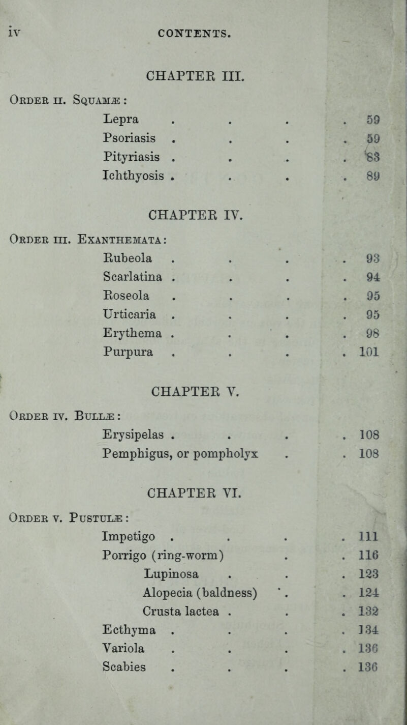 CHAPTER III. Order h. Squama : Lepra Psoriasis Pityriasis . Ichthyosis . 59 59 89 CHAPTER TV Order in. Exanthemata: Rubeola Scarlatina Roseola Urticaria Erythema Purpura 93 94 95 95 98 101 CHAPTER V. Order iv. Bull^ : Erysipelas . Pemphigus, or pompholyx 108 108 CHAPTER VI. Order v. Pustule : Impetigo . Porrigo (ring-worm) Lupinosa Alopecia (baldness) Crusta lactea . Ecthyma . Variola Scabies 111 116 123 124 132 134 136 136