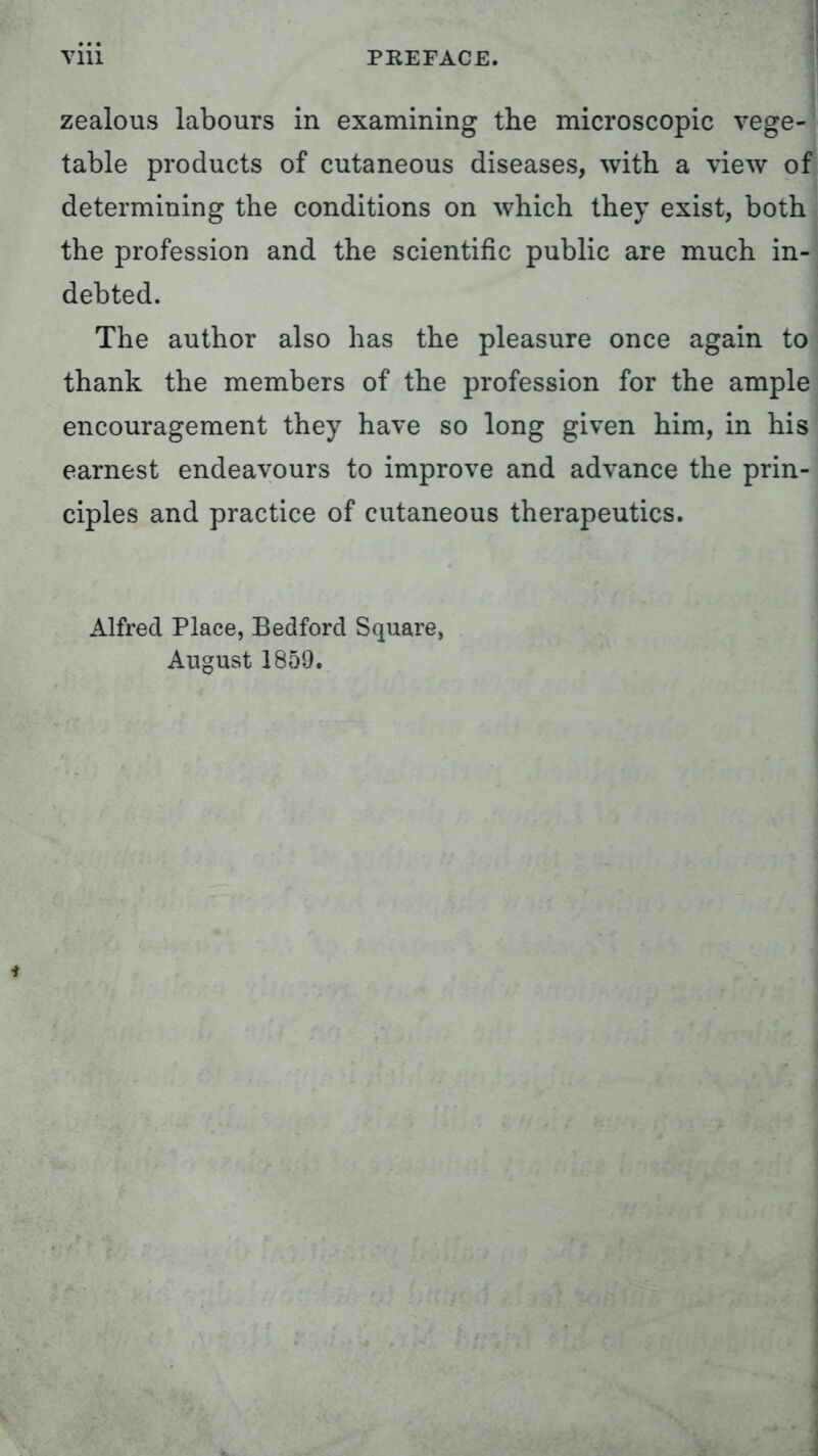 zealous labours in examining the microscopic vege- table products of cutaneous diseases, with a view of determining the conditions on which they exist, both the profession and the scientific public are much in- debted. The author also has the pleasure once again to thank the members of the profession for the ample encouragement they have so long given him, in his earnest endeavours to improve and advance the prin- ciples and practice of cutaneous therapeutics. Alfred Place, Bedford Square, August 1859.