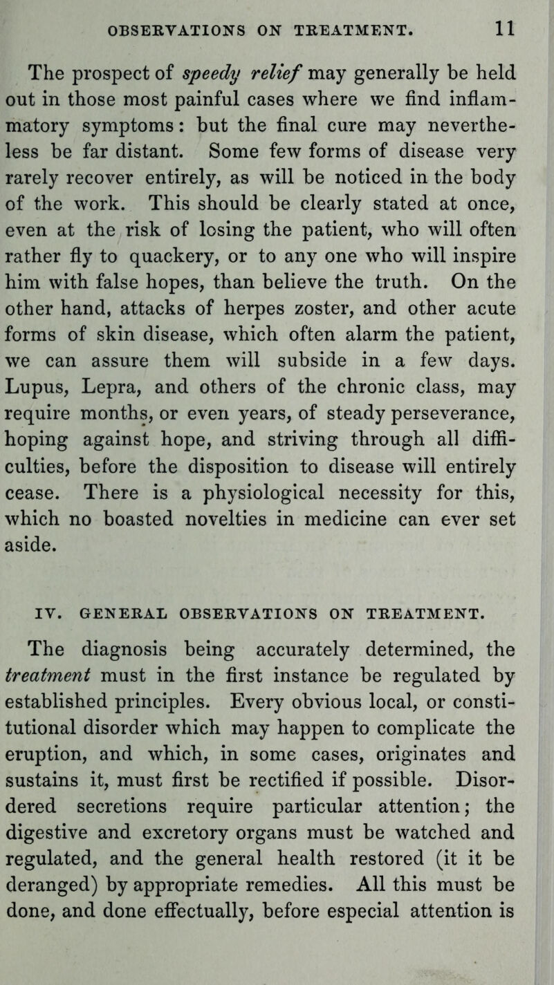 The prospect of speedy relief may generally be held out in those most painful cases where we find inflam- matory symptoms: but the final cure may neverthe- less be far distant. Some few forms of disease very rarely recover entirely, as will be noticed in the body of the work. This should be clearly stated at once, even at the risk of losing the patient, who will often rather fly to quackery, or to any one who will inspire him with false hopes, than believe the truth. On the other hand, attacks of herpes zoster, and other acute forms of skin disease, which often alarm the patient, we can assure them will subside in a few days. Lupus, Lepra, and others of the chronic class, may require months, or even years, of steady perseverance, hoping against hope, and striving through all diffi- culties, before the disposition to disease will entirely cease. There is a physiological necessity for this, which no boasted novelties in medicine can ever set aside. IV. GENERAL OBSERVATIONS ON TREATMENT. The diagnosis being accurately determined, the treatment must in the first instance be regulated by established principles. Every obvious local, or consti- tutional disorder which may happen to complicate the eruption, and which, in some cases, originates and sustains it, must first be rectified if possible. Disor- dered secretions require particular attention; the digestive and excretory organs must be watched and regulated, and the general health restored (it it be deranged) by appropriate remedies. All this must be done, and done effectually, before especial attention is