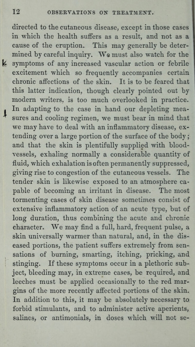 directed to the cutaneous disease, except in those cases in which the health suffers as a result, and not as a cause of the eruption. This may generally be deter- mined by careful inquiry. Ws must also watch for the symptoms of any increased vascular action or febrile excitement which so frequently accompanies certain chronic affections of the skin. It is to be feared that this latter indication, though clearly pointed out by modern writers, is too much overlooked in practice. In adapting to the case in hand our depleting mea- sures and cooling regimen, we must bear in mind that we may have to deal with an inflammatory disease, ex- tending over a large portion of the surface of the body ; and that the skin is plentifully supplied with blood- vessels, exhaling normally a considerable quantity of fluid, which exhalation is often permanently suppressed, giving rise to congestion of the cutaneous vessels. The tender skin is likewise exposed to an atmosphere ca- pable of becoming an irritant in disease. The most tormenting cases of skin disease sometimes consist of extensive inflammatory action of an acute type, but of long duration, thus combining the acute and chronic character. We may find a full, hard, frequent pulse, a skin universally warmer than natural, and, in the dis- eased portions, the patient suffers extremely from sen- sations of burning, smarting, itching, pricking, and stinging. If these symptoms occur in a plethoric sub- ject, bleeding may, in extreme cases, be required, and leeches must be applied occasionally to the red mar- gins of the more recently affected portions of the skin. In addition to this, it may be absolutely necessary to forbid stimulants, and to administer active aperients, salines, or antimonials, in doses which will not se-