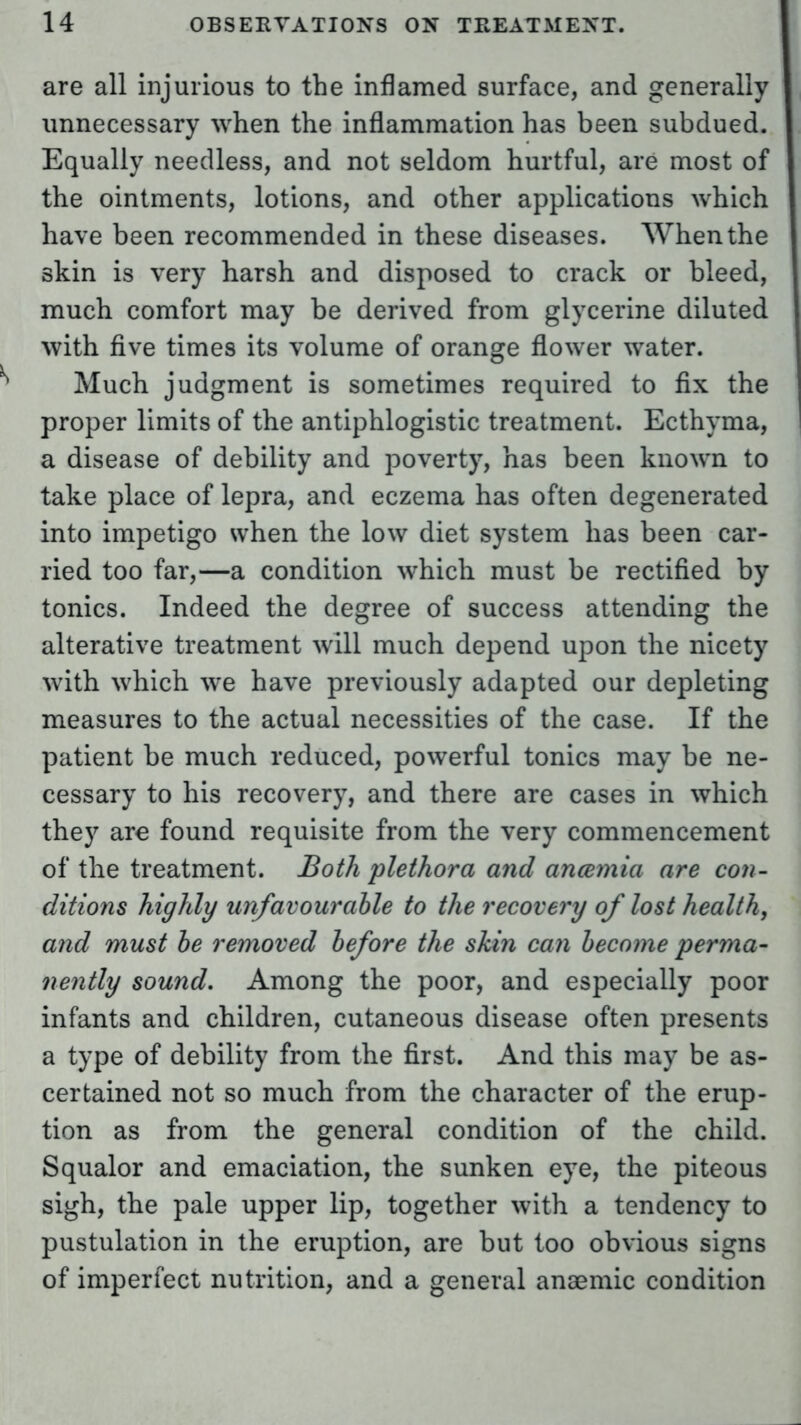 are all injurious to the inflamed surface, and generally unnecessary when the inflammation has been subdued. Equally needless, and not seldom hurtful, are most of the ointments, lotions, and other applications which have been recommended in these diseases. When the skin is very harsh and disposed to crack or bleed, much comfort may be derived from glycerine diluted with five times its volume of orange flower water. Much judgment is sometimes required to fix the proper limits of the antiphlogistic treatment. Ecthyma, a disease of debility and poverty, has been known to take place of lepra, and eczema has often degenerated into impetigo when the low diet system has been car- ried too far,—a condition which must be rectified by tonics. Indeed the degree of success attending the alterative treatment will much depend upon the nicety with which we have previously adapted our depleting measures to the actual necessities of the case. If the patient be much reduced, powerful tonics may be ne- cessary to his recovery, and there are cases in which they are found requisite from the very commencement of the treatment. Both plethora and anaemia are con- ditions highly unfavourable to the recovery of lost health, and must be removed before the skin can become perma- nently sound. Among the poor, and especially poor infants and children, cutaneous disease often presents a type of debility from the first. And this may be as- certained not so much from the character of the erup- tion as from the general condition of the child. Squalor and emaciation, the sunken eye, the piteous sigh, the pale upper lip, together with a tendency to pustulation in the eruption, are but too obvious signs of imperfect nutrition, and a general anaemic condition