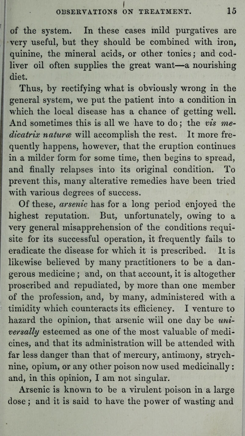 of the system. In these cases mild purgatives are very useful, but they should be combined with iron, quinine, the mineral acids, or other tonics; and cod- liver oil often supplies the great want—a nourishing diet. Thus, by rectifying what is obviously wrong in the general system, we put the patient into a condition in which the local disease has a chance of getting well. And sometimes this is all we have to do; the vis me- dicatrix natures will accomplish the rest. It more fre- quently happens, however, that the eruption continues in a milder form for some time, then begins to spread, and finally relapses into its original condition. To prevent this, many alterative remedies have been tried with various degrees of success. Of these, arsenic has for a long period enjoyed the highest reputation. But, unfortunately, owing to a very general misapprehension of the conditions requi- site for its successful operation, it frequently fails to eradicate the disease for which it is prescribed. It is likewise believed by many practitioners to be a dan- gerous medicine ; and, on that account, it is altogether proscribed and repudiated, by more than one member of the profession, and, by many, administered with a timidity which counteracts its efficiency. I venture to hazard the opinion, that arsenic will one day be uni- versally esteemed as one of the most valuable of medi- cines, and that its administration will be attended with far less danger than that of mercury, antimony, strych- nine, opium, or any other poison now used medicinally: and, in this opinion, I am not singular. Arsenic is known to be a virulent poison in a large dose ; and it is said to have the power of wasting and