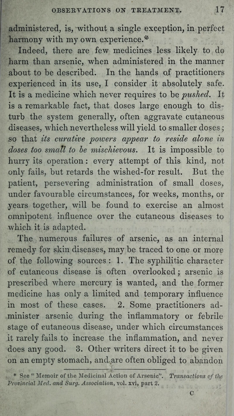 administered, is, without a single exception, in perfect harmony with my own experience.^ Indeed, there are few medicines less likely to do harm than arsenic, when administered in the manner about to be described. In the hands of practitioners experienced in its use, I consider it absolutely safe. It is a medicine which never requires to be pushed. It is a remarkable fact, that doses large enough to dis- turb the system generally, often aggravate cutaneous diseases, which nevertheless will yield to smaller doses; so that its curative powers appear to reside alone in doses too small to be mischievous. It is impossible to hurry its operation: every attempt of this kind, not only fails, but retards the wished-for result. But the patient, persevering administration of small doses, under favourable circumstances, for weeks, months, or years together, will be found to exercise an almost omnipotent influence over the cutaneous diseases to which it is adapted. The numerous failures of arsenic, as an internal remedy for skin diseases, may be traced to one or more of the following sources : 1. The syphilitic character of cutaneous disease is often overlooked; arsenic is prescribed where mercury is wanted, and the former medicine has only a limited and temporary influence in most of these cases. 2. Some practitioners ad- minister arsenic during the inflammatory or febrile stage of cutaneous disease, under which circumstances it rarely fails to increase the inflammation, and never does any good. 3. Other writers direct it to be given on an empty stomach, and are often obliged to abandon . __ * See  Memoir of the Medicinal Action of Arsenic. Transactions of the Provincial Med. and Surg. Association, vol. xvi, part 2.