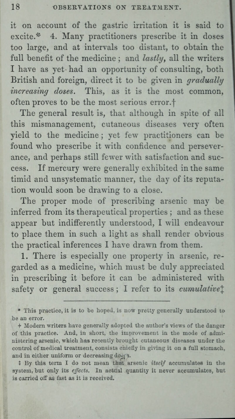 it on account of the gastric irritation it is said to excite.* 4. Many practitioners prescribe it in doses too large, and at intervals too distant, to obtain the full benefit of the medicine ; and lastly, all the writers I have as yet had an opportunity of consulting, both British and foreign, direct it to be given in gradually increasing closes. This, as it is the most common, often proves to be the most serious error.f The general result is, that although in spite of all this mismanagement, cutaneous diseases very often yield to the medicine ; yet few practitioners can be found who prescribe it with confidence and persever- ance, and perhaps still fewer with satisfaction and suc- cess. If mercury were generally exhibited in the same timid and unsystematic manner, the day of its reputa- tion would soon be drawing to a close. The proper mode of prescribing arsenic may be inferred from its therapeutical properties ; and as these appear but indifferently understood, I will endeavour to place them in such a light as shall render obvious the practical inferences 1 have drawn from them. 1. There is especially one property in arsenic, re- garded as a medicine, which must be duly appreciated in prescribing it before it can be administered with safety or general success ; I refer to its cumulative^ * This practice, it is to be hoped, is now pretty generally understood to he an error. t Modern writers have generally adopted the author's views of the danger of this practice. And, in short, the improvement in the mode of admi- nistering arsenic, which has recently brought cutaneous diseases under the control of medical treatment, consists chiefly in giving it on a full stomach, and in either uniform or decreasing do^3. X By this term I do not mean that arsenic itself accumulates in the system, but only its effects. In actual quantity it never accumulates, but is carried off as fast as it is received.