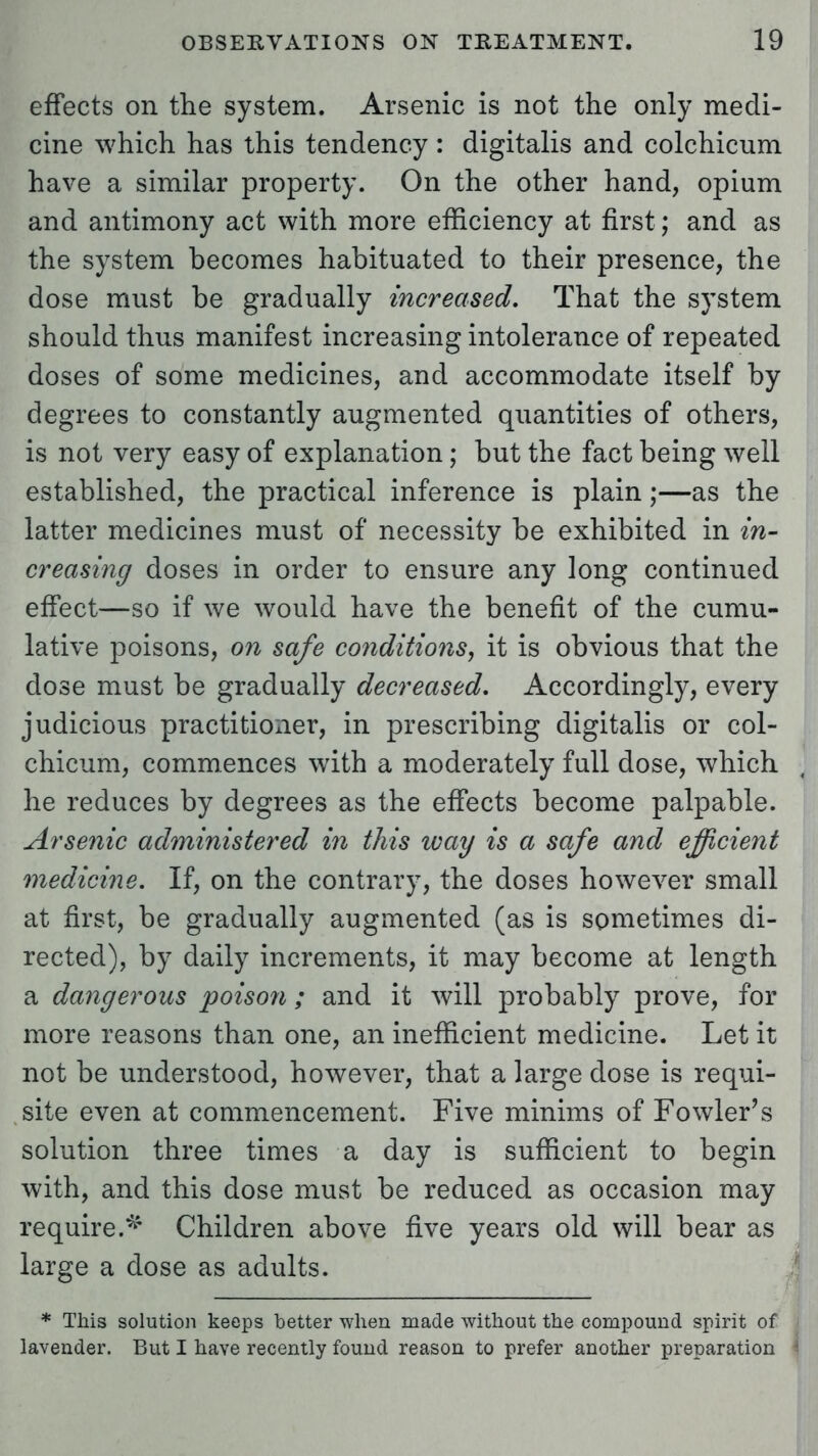 effects on the system. Arsenic is not the only medi- cine which has this tendency : digitalis and colchicum have a similar property. On the other hand, opium and antimony act with more efficiency at first; and as the system becomes habituated to their presence, the dose must be gradually increased. That the system should thus manifest increasing intolerance of repeated doses of some medicines, and accommodate itself by degrees to constantly augmented quantities of others, is not very easy of explanation; but the fact being well established, the practical inference is plain;—as the latter medicines must of necessity be exhibited in m- creasing doses in order to ensure any long continued effect—so if we would have the benefit of the cumu- lative poisons, on safe conditions, it is obvious that the dose must be gradually decreased. Accordingly, every judicious practitioner, in prescribing digitalis or col- chicum, commences with a moderately full dose, which he reduces by degrees as the effects become palpable. Arsenic administered in this ivay is a safe and efficient medicine. If, on the contrary, the doses however small at first, be gradually augmented (as is sometimes di- rected), by daily increments, it may become at length a dangerous poison ; and it will probably prove, for more reasons than one, an inefficient medicine. Let it not be understood, however, that a large dose is requi- site even at commencement. Five minims of Fowler's solution three times a day is sufficient to begin with, and this dose must be reduced as occasion may require.*4 Children above five years old will bear as large a dose as adults. * This solution keeps better when made without the compound spirit of lavender. But I have recently found reason to prefer another preparation