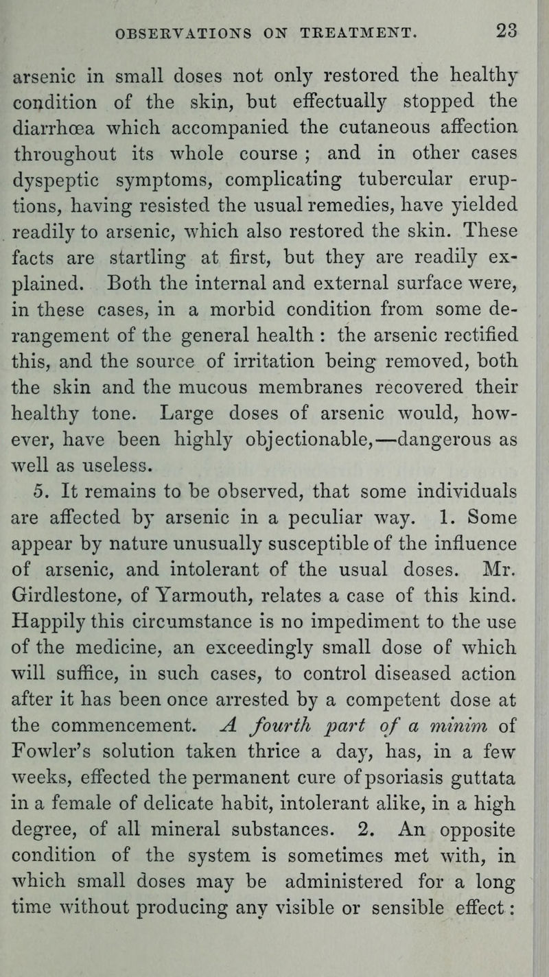 arsenic in small doses not only restored the healthy condition of the skin, but effectually stopped the diarrhoea which accompanied the cutaneous affection throughout its whole course ; and in other cases dyspeptic symptoms, complicating tubercular erup- tions, having resisted the usual remedies, have yielded readily to arsenic, which also restored the skin. These facts are startling at first, but they are readily ex- plained. Both the internal and external surface were, in these cases, in a morbid condition from some de- rangement of the general health : the arsenic rectified this, and the source of irritation being removed, both the skin and the mucous membranes recovered their healthy tone. Large doses of arsenic would, how- ever, have been highly objectionable,—dangerous as well as useless. 5. It remains to be observed, that some individuals are affected by arsenic in a peculiar way. 1. Some appear by nature unusually susceptible of the influence of arsenic, and intolerant of the usual doses. Mr. Girdlestone, of Yarmouth, relates a case of this kind. Happily this circumstance is no impediment to the use of the medicine, an exceedingly small dose of which will suffice, in such cases, to control diseased action after it has been once arrested by a competent dose at the commencement. A fourth part of a minim of Fowler's solution taken thrice a day, has, in a few weeks, effected the permanent cure of psoriasis guttata in a female of delicate habit, intolerant alike, in a high degree, of all mineral substances. 2. An opposite condition of the system is sometimes met with, in which small doses may be administered for a long time without producing any visible or sensible effect: