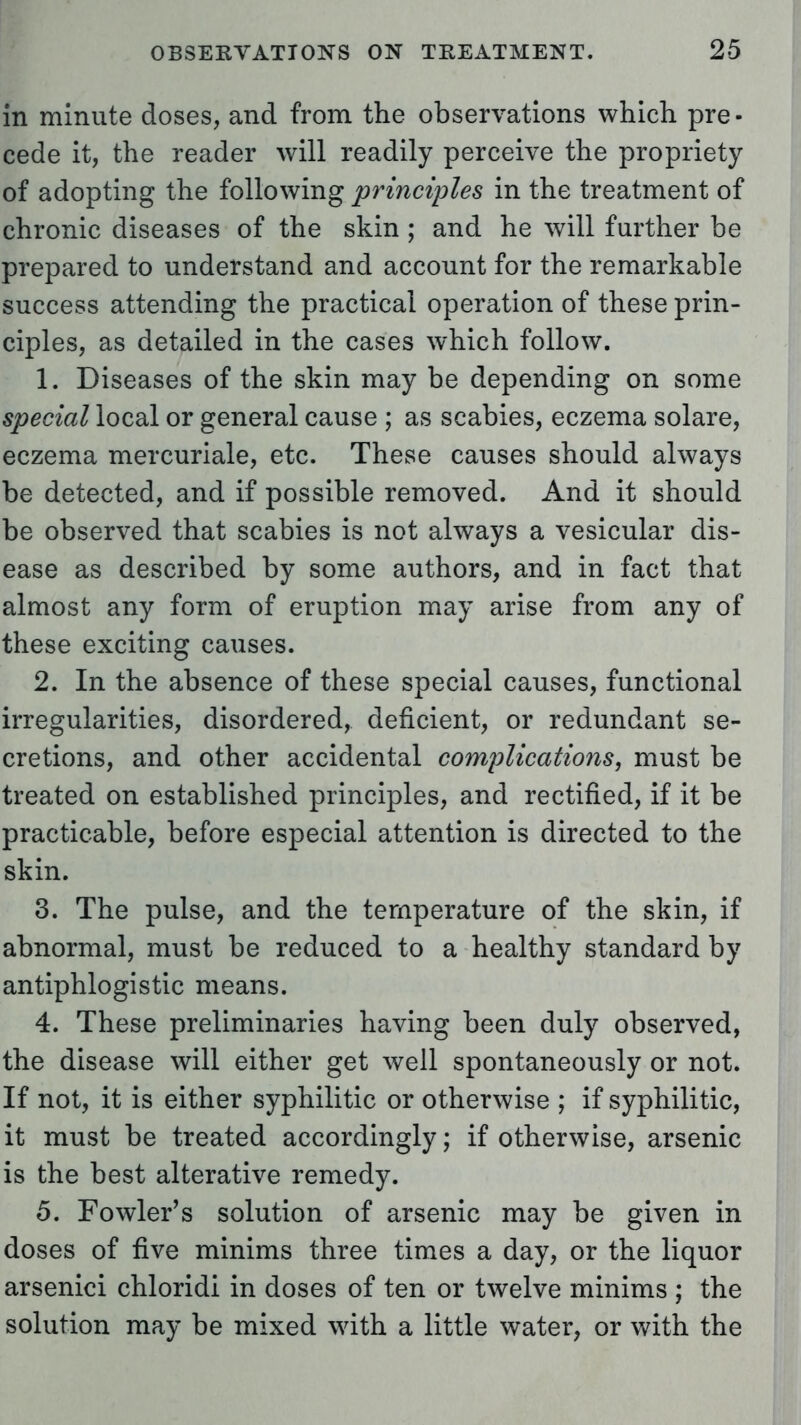 in minute doses, and from the observations which pre- cede it, the reader will readily perceive the propriety of adopting the following principles in the treatment of chronic diseases of the skin ; and he will further be prepared to understand and account for the remarkable success attending the practical operation of these prin- ciples, as detailed in the cases which follow. 1. Diseases of the skin may be depending on some special local or general cause ; as scabies, eczema solare, eczema mercuriale, etc. These causes should always be detected, and if possible removed. And it should be observed that scabies is not always a vesicular dis- ease as described by some authors, and in fact that almost any form of eruption may arise from any of these exciting causes. 2. In the absence of these special causes, functional irregularities, disordered, deficient, or redundant se- cretions, and other accidental complications, must be treated on established principles, and rectified, if it be practicable, before especial attention is directed to the skin. 3. The pulse, and the temperature of the skin, if abnormal, must be reduced to a healthy standard by antiphlogistic means. 4. These preliminaries having been duly observed, the disease will either get well spontaneously or not. If not, it is either syphilitic or otherwise ; if syphilitic, it must be treated accordingly; if otherwise, arsenic is the best alterative remedy. 5. Fowler's solution of arsenic may be given in doses of five minims three times a day, or the liquor arsenici chloridi in doses of ten or twelve minims ; the solution may be mixed with a little water, or with the