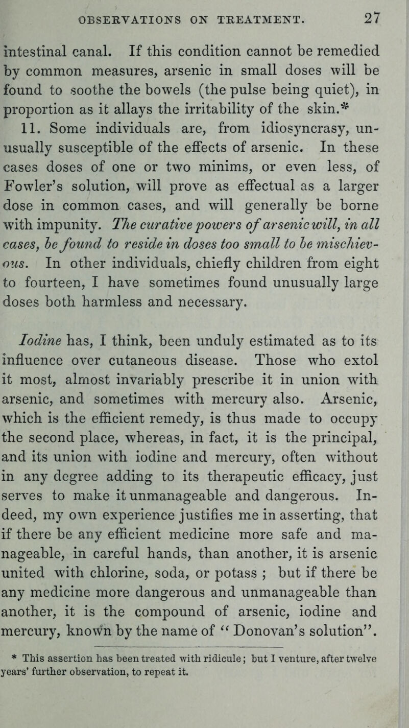 Intestinal canal. If this condition cannot be remedied by common measures, arsenic in small doses will be found to soothe the bowels (the pulse being quiet), in proportion as it allays the irritability of the skin.^ 11. Some individuals are, from idiosyncrasy, un- usually susceptible of the effects of arsenic. In these cases doses of one or two minims, or even less, of Fowler's solution, will prove as effectual as a larger dose in common cases, and will generally be borne with impunit}7. The curative powers of arsenic will, in all cases, he found to reside in doses too small to he mischiev- ous. In other individuals, chiefly children from eight to fourteen, I have sometimes found unusually large doses both harmless and necessary. Iodine has, I think, been unduly estimated as to its influence over cutaneous disease. Those who extol it most, almost invariably prescribe it in union with arsenic, and sometimes with mercury also. Arsenic, which is the efficient remedy, is thus made to occupy the second place, whereas, in fact, it is the principal, and its union with iodine and mercury, often without in any degree adding to its therapeutic efficacy, just serves to make it unmanageable and dangerous. In- deed, my own experience justifies me in asserting, that if there be any efficient medicine more safe and ma- nageable, in careful hands, than another, it is arsenic united with chlorine, soda, or potass ; but if there be any medicine more dangerous and unmanageable than another, it is the compound of arsenic, iodine and mercury, known by the name of  Donovan's solution. * This assertion has been treated with ridicule; hut I venture, after twelve years' further observation, to repeat it.