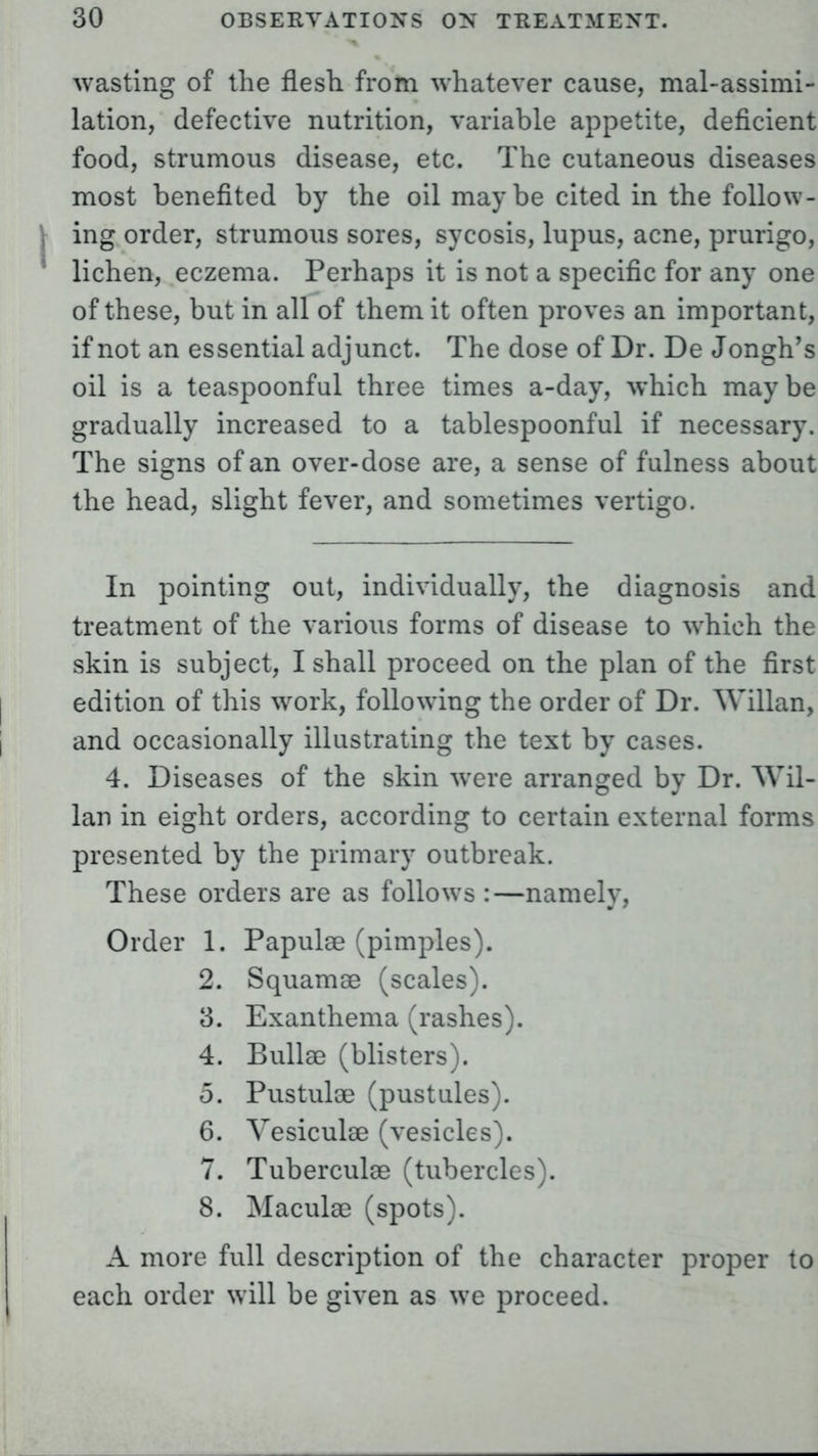 wasting of the flesh from whatever cause, mal-assimi- lation, defective nutrition, variable appetite, deficient food, strumous disease, etc. The cutaneous diseases most benefited by the oil maybe cited in the follow- ing order, strumous sores, sycosis, lupus, acne, prurigo, lichen, eczema. Perhaps it is not a specific for any one of these, but in all of them it often proves an important, if not an essential adjunct. The dose of Dr. De Jongh's oil is a teaspoonful three times a-day, which maybe gradually increased to a tablespoonful if necessary. The signs of an over-dose are, a sense of fulness about the head, slight fever, and sometimes vertigo. In pointing out, individually, the diagnosis and treatment of the various forms of disease to which the skin is subject, I shall proceed on the plan of the first edition of this work, following the order of Dr. Willan, and occasionally illustrating the text by cases. 4. Diseases of the skin were arranged by Dr. Wil- lan in eight orders, according to certain external forms presented by the primary outbreak. These orders are as follows :—namely, Order 1. Papulae (pimples). 2. Squamae (scales). 3. Exanthema (rashes). 4. Bullae (blisters). 5. Pustulae (pustules). 6. Vesiculae (vesicles). 7. Tuberculae (tubercles). 8. Maculae (spots). A more full description of the character proper to each order will be given as we proceed.