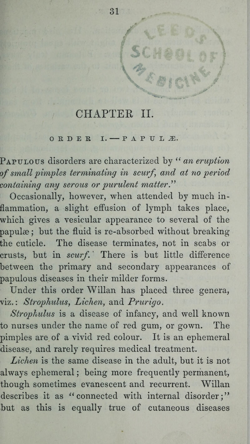 (sc CHAPTER II. ORDER I. PAPULAE. Papulous disorders are characterized by  an eruption of small pimples terminating in scurf, and at no period containing any serous or purulent matter. Occasionally, however, when attended by much in- flammation, a slight effusion of lymph takes place, which gives a vesicular appearance to several of the papulae; but the fluid is re-absorbed without breaking the cuticle. The disease terminates, not in scabs or crusts, but in scurf,' There is but little difference between the primary and secondary appearances of papulous diseases in their milder forms. Under this order Willan has placed three genera, viz.: Strophulus, Lichen, and Prurigo. Strophulus is a disease of infancy, and well known to nurses under the name of red gum, or gown. The pimples are of a vivid red colour. It is an ephemeral disease, and rarely requires medical treatment. Lichen is the same disease in the adult, but it is not always ephemeral; being more frequently permanent, though sometimes evanescent and recurrent. Willan describes it as connected with internal disorder; but as this is equally true of cutaneous diseases