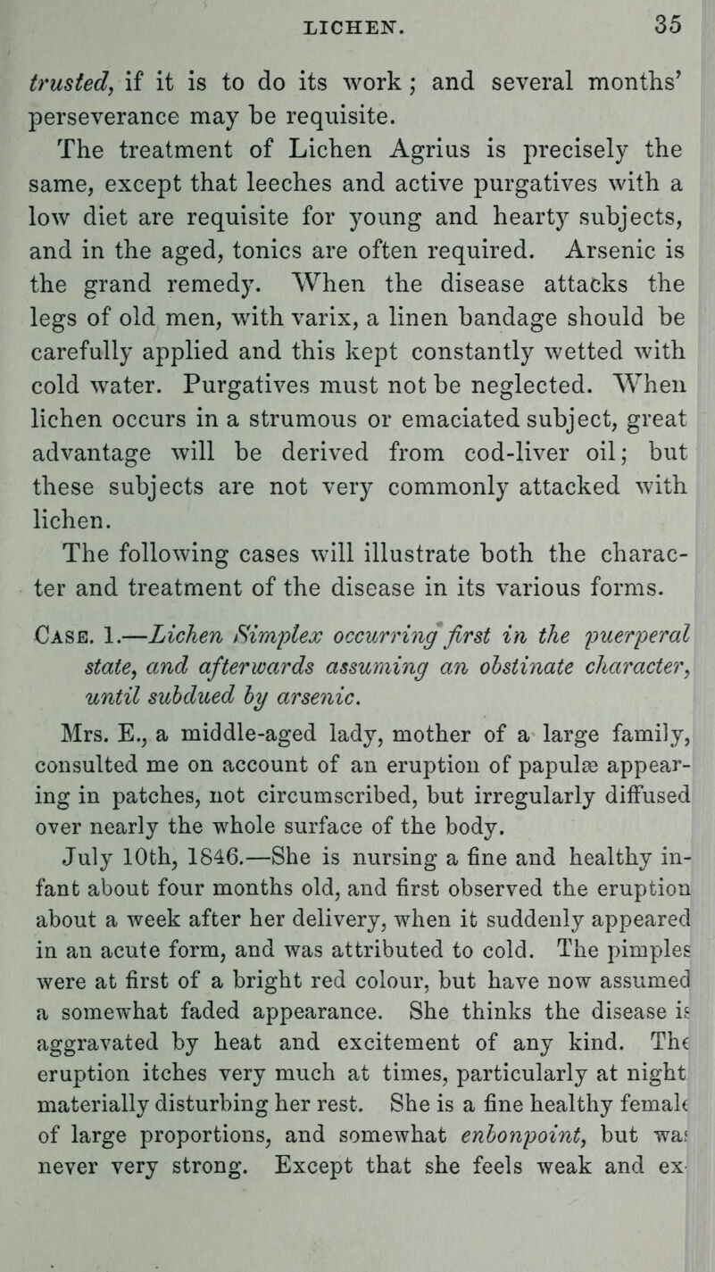 trusted, if it is to do its work; and several months' perseverance may be requisite. The treatment of Lichen Agrius is precisely the same, except that leeches and active purgatives with a low diet are requisite for young and hearty subjects, and in the aged, tonics are often required. Arsenic is the grand remedy. When the disease attacks the legs of old men, with varix, a linen bandage should be carefully applied and this kept constantly wetted with cold water. Purgatives must not be neglected. When lichen occurs in a strumous or emaciated subject, great advantage will be derived from cod-liver oil; but these subjects are not very commonly attacked with lichen. The following cases will illustrate both the charac- ter and treatment of the disease in its various forms. Case. 1.—Lichen Simplex occurring first in the puerperal state, and afterwards assuming an obstinate character, until subdued by arsenic. Mrs. E., a middle-aged lady, mother of a large family, consulted me on account of an eruption of papula? appear- ing in patches, not circumscribed, but irregularly diffused over nearly the whole surface of the body. July 10th, 1846.—She is nursing a fine and healthy in- fant about four months old, and first observed the eruption about a week after her delivery, when it suddenly appeared in an acute form, and was attributed to cold. The pimples were at first of a bright red colour, but have now assumed a somewhat faded appearance. She thinks the disease is aggravated by heat and excitement of any kind. The eruption itches very much at times, particularly at night materially disturbing her rest. She is a fine healthy femah of large proportions, and somewhat enbonpoint, but waf never very strong. Except that she feels weak and ex