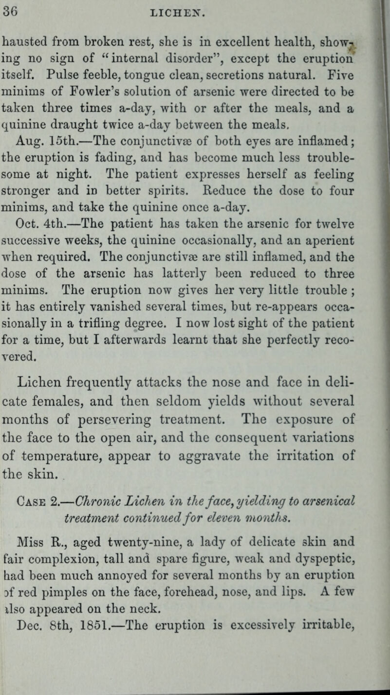 hausted from broken rest, she is in excellent health, show-i. ing no sign of internal disorder, except the eruption itself. Pulse feeble, tongue clean, secretions natural. Five minims of Fowler's solution of arsenic were directed to be taken three times a-day, with or after the meals, and a quinine draught twice a-day between the meals. Aug. 15th.—The conjunctivae of both eyes are inflamed; the eruption is fading, and has become much less trouble- some at night. The patient expresses herself as feeling stronger and in better spirits. Reduce the dose to four minims, and take the quinine once a-day. Oct. 4th.—The patient has taken the arsenic for twelve successive weeks, the quinine occasionally, and an aperient when required. The conjunctiva} are still inflamed, and the dose of the arsenic has latterly been reduced to three minims. The eruption now gives her very little trouble ; it has entirely vanished several times, but re-appears occa- sionally in a trifling degree. I now lost sight of the patient for a time, but I afterwards learnt that she perfectly reco- vered. Lichen frequently attacks the nose and face in deli- cate females, and then seldom yields without several months of persevering treatment. The exposure of the face to the open air, and the consequent variations of temperature, appear to aggravate the irritation of the skin. Case 2.—Chronic Lichen in the face, yielding to arsenical treatment continued for eleven months. Miss R., aged twenty-nine, a lady of delicate skin and fair complexion, tall and spare figure, weak and dyspeptic, had been much annoyed for several months by an eruption Df red pimples on the face, forehead, nose, and lips. A few also appeared on the neck. Dec. 8th, 1851.—The eruption is excessively irritable,