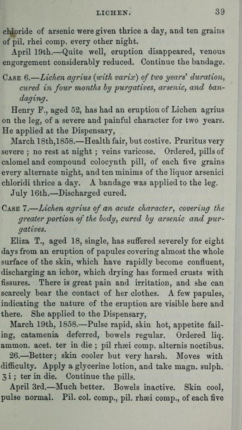 chloride of arsenic were given thrice a day, and ten grains of pil. rhei comp. every other night. April 19th.—Quite well, eruption disappeared, venous engorgement considerably reduced. Continue the bandage. Case 6.—Lichen agrius {with varix) of two years' duration, cured in four months by purgatives, arsenic, and ban- daging. Henry F., aged 52, has had an eruption of Lichen agrius on the leg, of a severe and painful character for two years. He applied at the Dispensary, March 18th,1858.—Health fair, but costive. Pruritus very severe ; no rest at night ; veins varicose. Ordered, pills of calomel and compound colocynth pill, of each five grains every alternate night, and ten minims of the liquor arsenici chloridi thrice a day. A bandage was applied to the leg. July 16th.—Discharged cured. Case 7.—Lichen agrius of an acute character, covering the greater portion of the body, cured by arsenic and pur- gatives. Eliza T., aged 18, single, has suffered severely for eight days from an eruption of papule3 covering almost the whole surface of the skin, which have rapidly become confluent, discharging an ichor, which drying has formed crusts with fissures. There is great pain and irritation, and she can scarcely bear the contact of her clothes. A few papules, indicating the nature of the eruption are visible here and there. She applied to the Dispensary, March 19th, 1858.—Pulse rapid, skin hot, appetite fail- ing, catamenia deferred, bowels regular. Ordered liq. ammon. acet. ter in die ; pil rhsei comp. alternis noctibus. 26.—Better; skin cooler but very harsh. Moves with difficulty. Apply a glycerine lotion, and take magn. sulph. 3 i; ter in die. Continue the pills. April 3rd.—Much better. Bowels inactive. Skin cool, pulse normal. Pil. col. comp., pil. rhsei comp., of each five