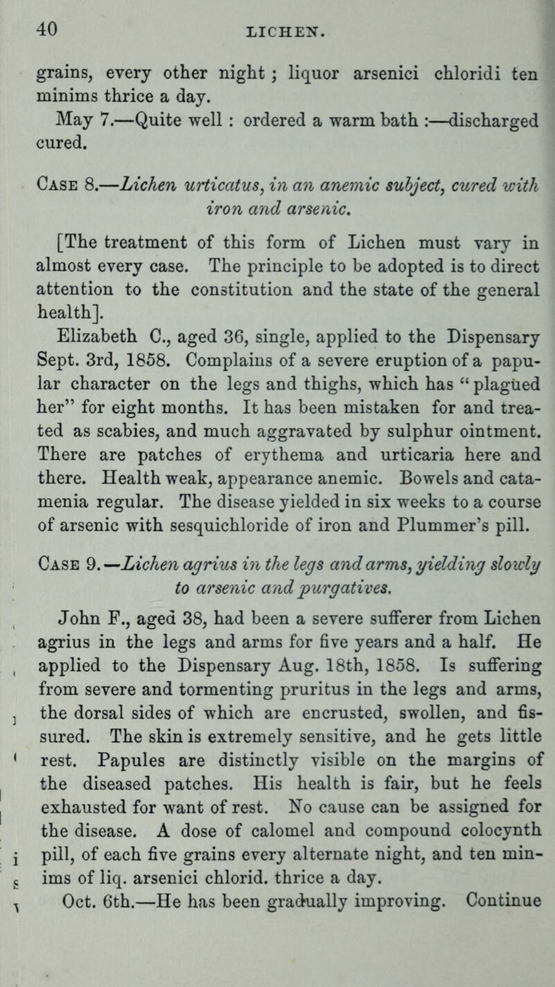 grains, every other night ; liquor arsenici chloridi ten minims thrice a day. May 7.—Quite well : ordered a warm bath :—discharged cured. Case 8.—Lichen urticatus, in an anemic subject, cured with iron and arsenic. [The treatment of this form of Lichen must vary in almost every case. The principle to be adopted is to direct attention to the constitution and the state of the general health]. Elizabeth C, aged 36, single, applied to the Dispensary Sept. 3rd, 1858. Complains of a severe eruption of a papu- lar character on the legs and thighs, which has  plagued her for eight months. It has been mistaken for and trea- ted as scabies, and much aggravated by sulphur ointment. There are patches of erythema and urticaria here and there. Health weak, appearance anemic. Bowels and cata- menia regular. The disease yielded in six weeks to a course of arsenic with sesquichloride of iron and Plummer's pill. Case 9.—Lichen agrius in the legs and arms, yielding slowly to arsenic and purgatives. John F., aged 38, had been a severe sufferer from Lichen agrius in the legs and arms for five years and a half. He applied to the Dispensary Aug. 18th, 1858. Is suffering from severe and tormenting pruritus in the legs and arms, j the dorsal sides of which are encrusted, swollen, and fis- sured. The skin is extremely sensitive, and he gets little { rest. Papules are distinctly visible on the margins of the diseased patches. His health is fair, but he feels exhausted for want of rest. No cause can be assigned for the disease. A dose of calomel and compound colocynth j pill, of each five grains every alternate night, and ten min- s ims of liq. arsenici chlorid. thrice a day. ^ Oct. 6th.—He has been gradually improving. Continue