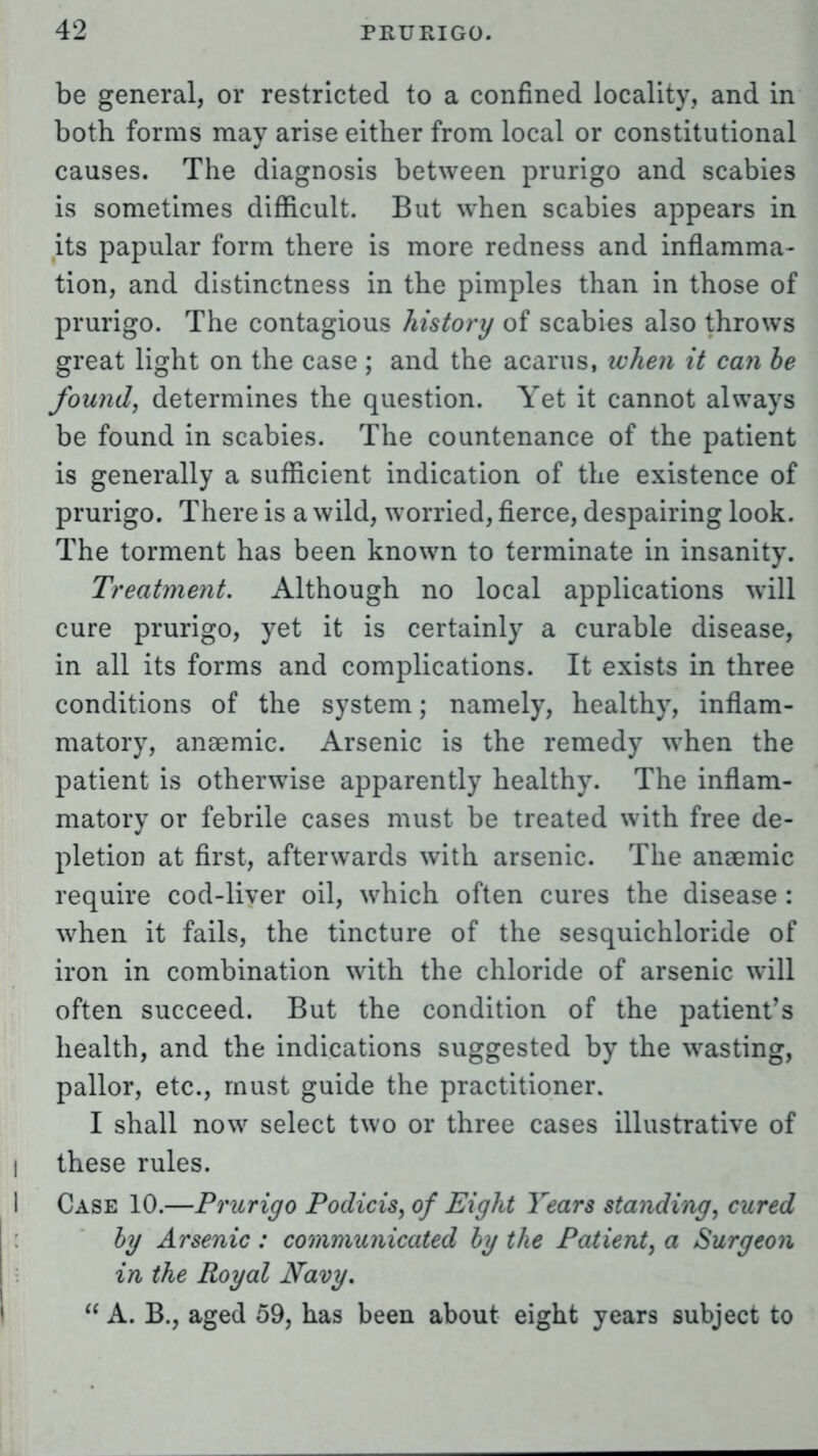 be general, or restricted to a confined locality, and in both forms may arise either from local or constitutional causes. The diagnosis between prurigo and scabies is sometimes difficult. But when scabies appears in its papular form there is more redness and inflamma- tion, and distinctness in the pimples than in those of prurigo. The contagious history of scabies also throws great light on the case ; and the acarus, ichen it can be founds determines the question. Yet it cannot always be found in scabies. The countenance of the patient is generally a sufficient indication of the existence of prurigo. There is a wild, worried, fierce, despairing look. The torment has been known to terminate in insanity. Treatment. Although no local applications will cure prurigo, yet it is certainly a curable disease, in all its forms and complications. It exists in three conditions of the system; namely, healthy, inflam- matory, anaemic. Arsenic is the remedy when the patient is otherwise apparently healthy. The inflam- matory or febrile cases must be treated with free de- pletion at first, afterwards with arsenic. The anaemic require cod-liver oil, which often cures the disease : when it fails, the tincture of the sesquichloride of iron in combination with the chloride of arsenic will often succeed. But the condition of the patient's health, and the indications suggested by the wasting, pallor, etc., must guide the practitioner. I shall now select two or three cases illustrative of these rules. I Case 10.—Prurigo Podicis, of Eight Years standing, cured by Arsenic: communicated by the Patient, a Surgeon in the Royal Navy.  A. B., aged 59, has been about eight years subject to