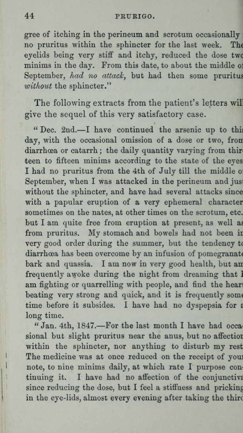 gree of itching in the perineum and scrotum occasionally no pruritus within the sphincter for the last week. Th( eyelids being very stiff and itchy, reduced the dose twc minims in the day. From this date, to about the middle o: September, had no attack, but had then some pruritus without the sphincter. The following extracts from the patient's letters wil give the sequel of this very satisfactory case.  Dec. 2nd.—I have continued the arsenic up to thii day, with the occasional omission of a dose or two, fron diarrhoea or catarrh; the daily quantity varying from thir teen to fifteen minims according to the state of the eyes I had no pruritus from the 4th of July till the middle o September, when I was attacked in the perineum and jus without the sphincter, and have had several attacks since with a papular eruption of a very ephemeral character sometimes on the nates, at other times on the scrotum, etc. but I am quite free from eruption at present, as well as from pruritus. My stomach and bowels had not been ii very good order during the summer, but the tendency t< diarrhoea has been overcome by an infusion of pomegranat< bark and quassia. I am now in very good health, but an frequently awoke during the night from dreaming that ] am fighting or quarrelling with people, and find the hear beating very strong and quick, and it is frequently sonn time before it subsides. I have had no dyspepsia for i long time. Jan. 4th, 1847.—For the last month I have had occa sional but slight pruritus near the anus, but no affectioi within the sphincter, nor anything to disturb my rest The medicine was at once reduced on the receipt of you note, to nine minims daily, at which rate I purpose con tinuing it. I have had no affection of the conjunctivj since reducing the dose, but I feel a stiffness and pricking in the eye-lids, almost every evening after taking the thirc