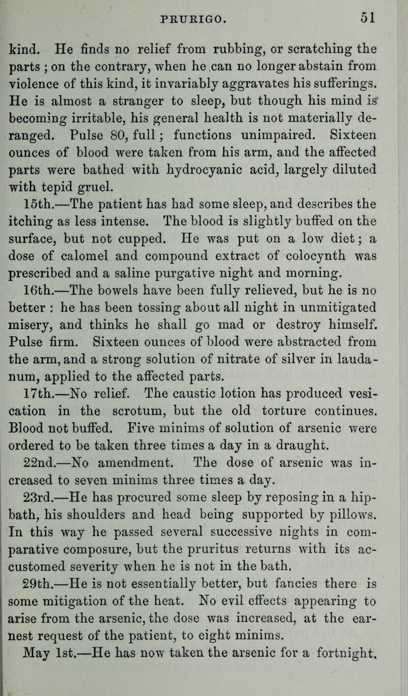 kind. He finds no relief from rubbing, or scratching the parts ; on the contrary, when he can no longer abstain from violence of this kind, it invariably aggravates his sufferings. He is almost a stranger to sleep, but though his mind is becoming irritable, his general health is not materially de- ranged. Pulse 80, full; functions unimpaired. Sixteen ounces of blood were taken from his arm, and the affected parts were bathed with hydrocyanic acid, largely diluted with tepid gruel. 15th.—The patient has had some sleep, and describes the itching as less intense. The blood is slightly buffed on the surface, but not cupped. He was put on a low diet; a dose of calomel and compound extract of colocynth was prescribed and a saline purgative night and morning. 16th.—The bowels have been fully relieved, but he is no better : he has been tossing about all night in unmitigated misery, and thinks he shall go mad or destroy himself. Pulse firm. Sixteen ounces of blood were abstracted from the arm, and a strong solution of nitrate of silver in lauda- num, applied to the affected parts. 17th.—No relief. The caustic lotion has produced vesi- cation in the scrotum, but the old torture continues. Blood not buffed. Five minims of solution of arsenic were ordered to be taken three times a day in a draught. 22nd.—No amendment. The dose of arsenic was in- creased to seven minims three times a day. 23rd.—He has procured some sleep by reposing in a hip- bath, his shoulders and head being supported by pillows. In this way he passed several successive nights in com- parative composure, but the pruritus returns with its ac- customed severity when he is not in the bath. 29th.—He is not essentially better, but fancies there is 1 some mitigation of the heat. No evil effects appearing to | arise from the arsenic, the dose was increased, at the ear- nest request of the patient, to eight minims. May 1st.—He has now taken the arsenic for a fortnight.