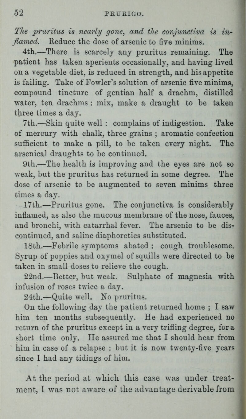 The pruritus is nearly gone, and the conjunctiva is in- flamed. Reduce the dose of arsenic to five minims. 4th.—There is scarcely any pruritus remaining. The patient has taken aperients occasionally, and having lived on a vegetable diet, is reduced in strength, and his appetite is failing. Take of Fowler's solution of arsenic five minims, compound tincture of gentian half a drachm, distilled water, ten drachms : mix, make a draught to be taken three times a day. 7th.—Skin quite well : complains of indigestion. Take of mercury with chalk, three grains ; aromatic confection sufficient to make a pill, to be taken every night. The arsenical draughts to be continued. 9th.—The health is improving and the eyes are not so weak, but the pruritus has returned in some degree. The dose of arsenic to be augmented to seven minims three times a day. 17th.—Pruritus gone. The conjunctiva is considerably inflamed, as also the mucous membrane of the nose, fauces, and bronchi, with catarrhal fever. The arsenic to be dis- continued, and saline diaphoretics substituted. 18th.—Febrile symptoms abated : cough troublesome. Syrup of poppies and oxymel of squills were directed to be taken in small doses to relieve the cough. 22nd.—Better, but weak. Sulphate of magnesia with infusion of roses twice a day. 24th.—Quite well. No pruritus. On the following day the patient returned home ; I saw him ten months subsequently. He had experienced no return of the pruritus except in a very trifling degree, for a short time only. He assured me that I should hear from him in case of a relapse : but it is now twenty-five years since I had any tidings of him. At the period at which this case was under treat- ment, I was not aware of the advantage derivable from