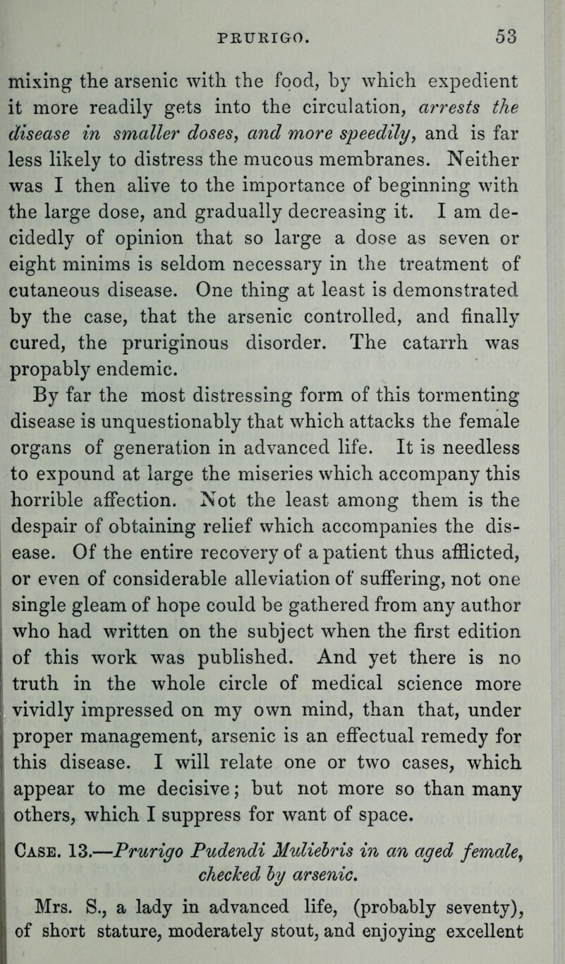 mixing the arsenic with the food, by which expedient it more readily gets into the circulation, arrests the disease in smaller doses, and more speedily, and is far less likely to distress the mucous membranes. Neither was I then alive to the importance of beginning with the large dose, and gradually decreasing it. I am de- cidedly of opinion that so large a dose as seven or eight minims is seldom necessary in the treatment of cutaneous disease. One thing at least is demonstrated by the case, that the arsenic controlled, and finally cured, the pruriginous disorder. The catarrh was propably endemic. By far the most distressing form of this tormenting disease is unquestionably that which attacks the female organs of generation in advanced life. It is needless to expound at large the miseries which accompany this horrible affection. Not the least among them is the despair of obtaining relief which accompanies the dis- ease. Of the entire recovery of a patient thus afflicted, or even of considerable alleviation of suffering, not one single gleam of hope could be gathered from any author who had written on the subject when the first edition of this work was published. And yet there is no truth in the whole circle of medical science more vividly impressed on my own mind, than that, under proper management, arsenic is an effectual remedy for this disease. I will relate one or two cases, which appear to me decisive; but not more so than many others, which I suppress for want of space. Case. 13.—Prurigo Pudendi Muliebris in an aged female, checked by arsenic. Mrs. S., a lady in advanced life, (probably seventy), I of short stature, moderately stout, and enjoying excellent