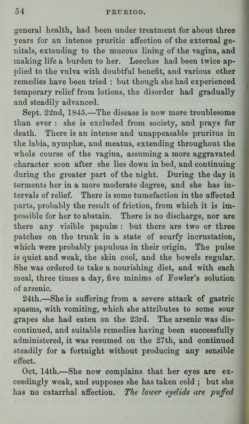 general health, had been under treatment for about three years for an intense pruritic affection of the external ge- nitals, extending to the mucous lining of the vagina, and making life a burden to her. Leeches had been twice ap- plied to the vulva with doubtful benefit, and various other remedies have been tried : but though she had experienced temporary relief from lotions, the disorder had gradually and steadily advanced. Sept. 22nd, 1845.—The disease is now more troublesome than ever : she is excluded from society, and prays for death. There is an intense and unappeasable pruritus in the labia, nymphge, and meatus, extending throughout the whole course of the vagina, assuming a more aggravated character soon after she lies down in bed, and continuing during the greater part of the night. During the day it torments her in a more moderate degree, and she has in- tervals of relief. There is some tumefaction in the affected parts, probably the result of friction, from which it is im- possible for her to abstain. There is no discharge, nor are there any visible papulae : but there are two or three patches on the trunk in a state of scurfy incrustation, which were probably papulous in their origin. The pulse is quiet and weak, the skin cool, and the bowels regular. She was ordered to take a nourishing diet, and with each meal, three times a day, five minims of Fowler's solution of arsenic. 24th.—She is suffering from a severe attack of gastric spasms, with vomiting, which she attributes to some sour grapes she had eaten on the 23rd. The arsenic was dis- continued, and suitable remedies having been successfully administered, it was resumed on the 27th, and continued steadily for a fortnight without producing any sensible effect. Oct. 14th.—She now complains that her eyes are ex- ceedingly weak, and supposes she has taken cold ; but she has no catarrhal affection. The lower eyelids are puffed