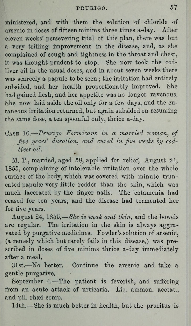 ministered, and with them the solution of chloride of arsenic in doses of fifteen minims three times a-day. After eleven weeks' persevering trial of this plan, there was but a very trifling improvement in the disease, and, as she complained of cough and tightness in the throat and chest, it was thought prudent to stop. She now took the cod- liver oil in the usual doses, and in about seven weeks there was scarcely a papule to be seen; the irritation had entirely subsided, and her health proportionably improved. She had gained flesh, and her appetite was no longer ravenous. She now laid aside the oil only for a few days, and the cu- taneous irritation returned, but again subsided on resuming the same dose, a tea spoonful only, thrice a-day. Case 16.—Prurigo Formicans in a married woman, of five years' duration, and cured in five iveeks by cod- liver oil. * M. T., married, aged 58, applied for relief, August 24, 1855, complaining of intolerable irritation over the whole surface of the body, which was covered with minute trun- cated papulae very little redder than the skin, which was much lacerated by the finger nails. The catamenia had ceased for ten years, and the disease had tormented her for five years. August 24, 1855,—She is weak and thin, and the bowels are regular. The irritation in the skin is always aggra- vated by purgative medicines. Fowler's solution of arsenic, (a remedy which but rarely fails in this disease,) was pre- scribed in doses of five minims thrice a-day immediately after a meal. 31st.—No better. Continue the arsenic and take a gentle purgative. September 4.—The patient is feverish, and suffering from an acute attack of urticaria. Liq. ammon. acetat., and pil. rhgei comp. 14th.—She is much better in health, but the pruritus is