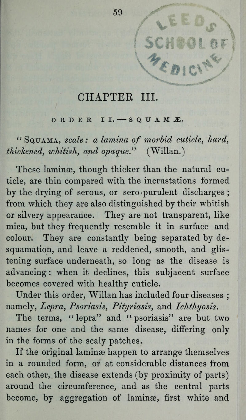 CHAPTER III. ORDER II. — SQUAMAE.  Squama, scale: a lamina of morbid cuticle, hard, thickened, whitish, and opaque. (Willan.) These laminae, though thicker than the natural cu- ticle, are thin compared with the incrustations formed by the drying of serous, or sero-purulent discharges ; from which they are also distinguished by their whitish or silvery appearance. They are not transparent, like mica, but they frequently resemble it in surface and colour. They are constantly being separated by de- squamation, and leave a reddened, smooth, and glis- tening surface underneath, so long as the disease is advancing: when it declines, this subjacent surface becomes covered with healthy cuticle. Under this order, Willan has included four diseases ; namely, Lepra, Psoriasis, Pityriasis, and Ichthyosis. The terms,  lepra'' and psoriasis are but two names for one and the same disease, differing only in the forms of the scaly patches. If the original laminae happen to arrange themselves in a rounded form, or at considerable distances from each other, the disease extends (by proximity of parts) around the circumference, and as the central parts become, by aggregation of laminae, first white and