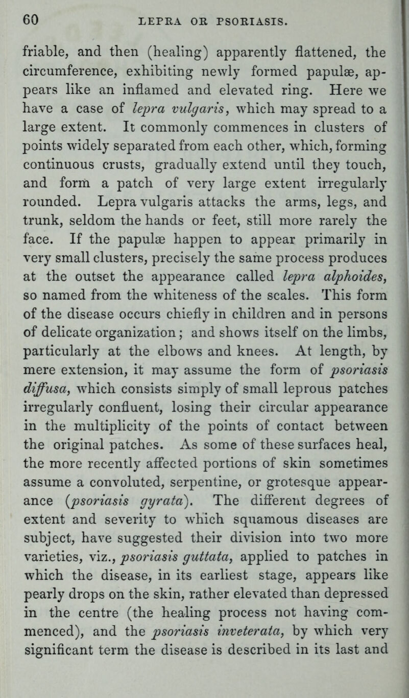 friable, and then (healing) apparently flattened, the circumference, exhibiting newly formed papulae, ap- pears like an inflamed and elevated ring. Here we have a case of lepra vulgaris, which may spread to a large extent. It commonly commences in clusters of points widely separated from each other, which, forming continuous crusts, gradually extend until they touch, and form a patch of very large extent irregularly rounded. Lepra vulgaris attacks the arms, legs, and trunk, seldom the hands or feet, still more rarely the face. If the papulae happen to appear primarily in very small clusters, precisely the same process produces at the outset the appearance called lepra alphoides, so named from the whiteness of the scales. This form of the disease occurs chiefly in children and in persons of delicate organization; and shows itself on the limbs, particularly at the elbows and knees. At length, by mere extension, it may assume the form of psoriasis diffusa, which consists simply of small leprous patches irregularly confluent, losing their circular appearance in the multiplicity of the points of contact between the original patches. As some of these surfaces heal, the more recently affected portions of skin sometimes assume a convoluted, serpentine, or grotesque appear- ance (psoriasis gyrata). The different degrees of extent and severity to which squamous diseases are subject, have suggested their division into two more varieties, viz., psoriasis guttata, applied to patches in which the disease, in its earliest stage, appears like pearly drops on the skin, rather elevated than depressed in the centre (the healing process not having com- menced), and the psoriasis inveterata, by which very significant term the disease is described in its last and