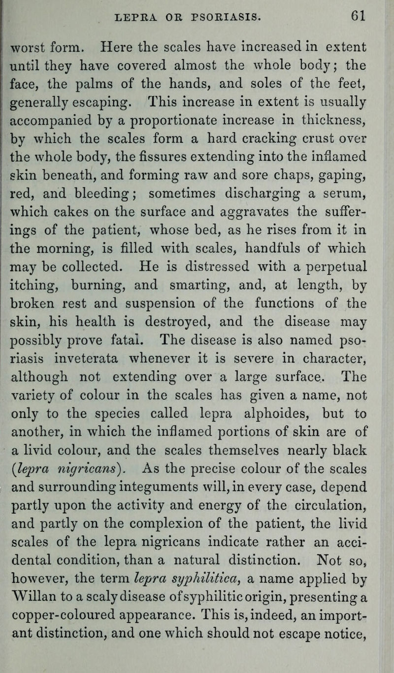 worst form. Here the scales have increased in extent until they have covered almost the whole body; the face, the palms of the hands, and soles of the feet, generally escaping. This increase in extent is usually accompanied by a proportionate increase in thickness, by which the scales form a hard cracking crust over the whole body, the fissures extending into the inflamed skin beneath, and forming raw and sore chaps, gaping, red, and bleeding; sometimes discharging a serum, which cakes on the surface and aggravates the suffer- ings of the patient, whose bed, as he rises from it in the morning, is filled with scales, handfuls of which may be collected. He is distressed with a perpetual itching, burning, and smarting, and, at length, by broken rest and suspension of the functions of the skin, his health is destroyed, and the disease may possibly prove fatal. The disease is also named pso- riasis inveterata whenever it is severe in character, although not extending over a large surface. The variety of colour in the scales has given a name, not only to the species called lepra alphoides, but to another, in which the inflamed portions of skin are of a livid colour, and the scales themselves nearly black {lepra nigricans). As the precise colour of the scales and surrounding integuments will, in every case, depend partly upon the activity and energy of the circulation, and partly on the complexion of the patient, the livid scales of the lepra nigricans indicate rather an acci- dental condition, than a natural distinction. Not so, however, the term lepra syphilitica, a name applied by Willan to a scaly disease of syphilitic origin, presenting a copper-coloured appearance. This is, indeed, an import- ant distinction, and one which should not escape notice,