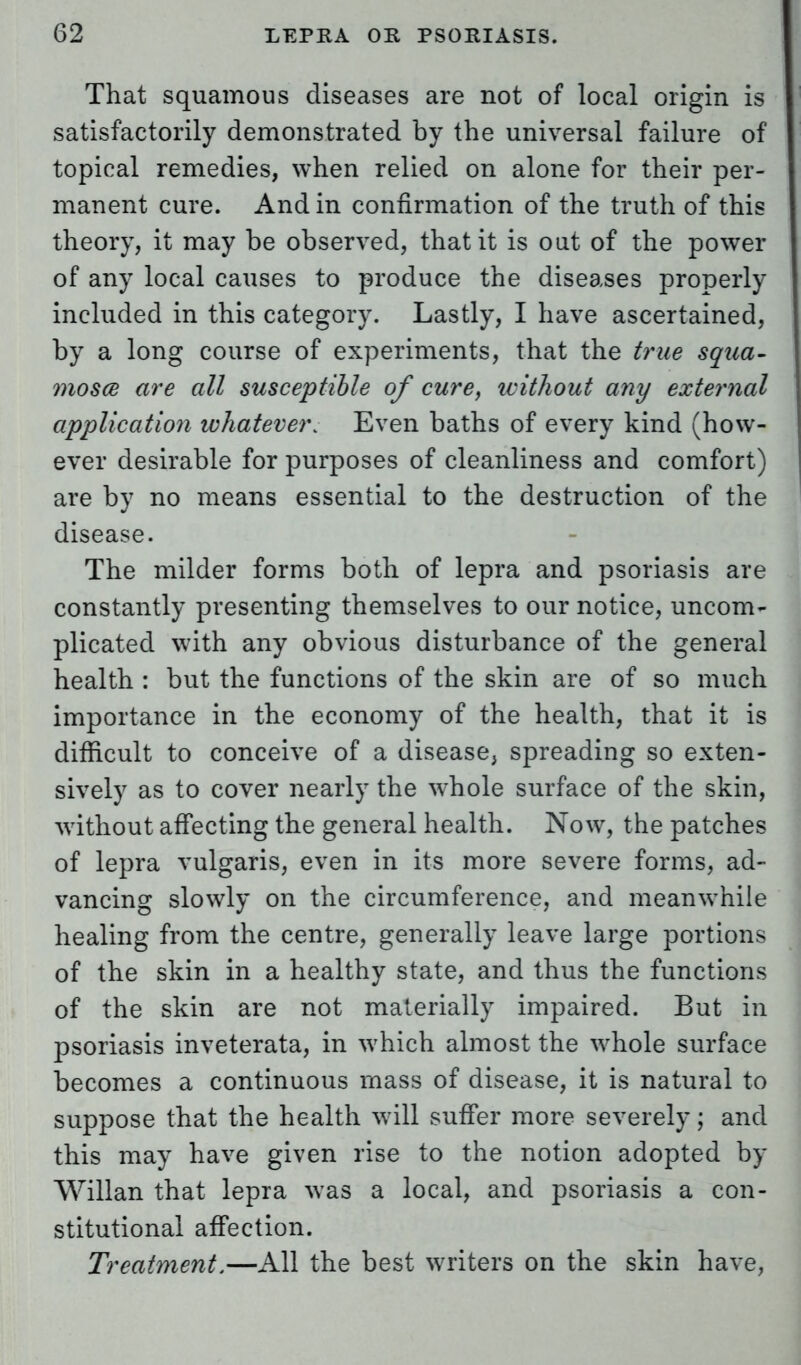 That squamous diseases are not of local origin is satisfactorily demonstrated by the universal failure of topical remedies, when relied on alone for their per- manent cure. And in confirmation of the truth of this theory, it may be observed, that it is out of the power of any local causes to produce the diseases properly included in this category. Lastly, I have ascertained, by a long course of experiments, that the true squa- mosa are all susceptible of cure, without any external application whatever. Even baths of every kind (how- ever desirable for purposes of cleanliness and comfort) are by no means essential to the destruction of the disease. The milder forms both of lepra and psoriasis are constantly presenting themselves to our notice, uncom- plicated with any obvious disturbance of the general health : but the functions of the skin are of so much importance in the economy of the health, that it is difficult to conceive of a disease, spreading so exten- sively as to cover nearly the whole surface of the skin, without affecting the general health. Now, the patches of lepra vulgaris, even in its more severe forms, ad- vancing slowly on the circumference, and meanwhile healing from the centre, generally leave large portions of the skin in a healthy state, and thus the functions of the skin are not materially impaired. But in psoriasis inveterata, in which almost the whole surface becomes a continuous mass of disease, it is natural to suppose that the health will suffer more severely; and this may have given rise to the notion adopted by Willan that lepra was a local, and psoriasis a con- stitutional affection. Treatment.—All the best writers on the skin have,