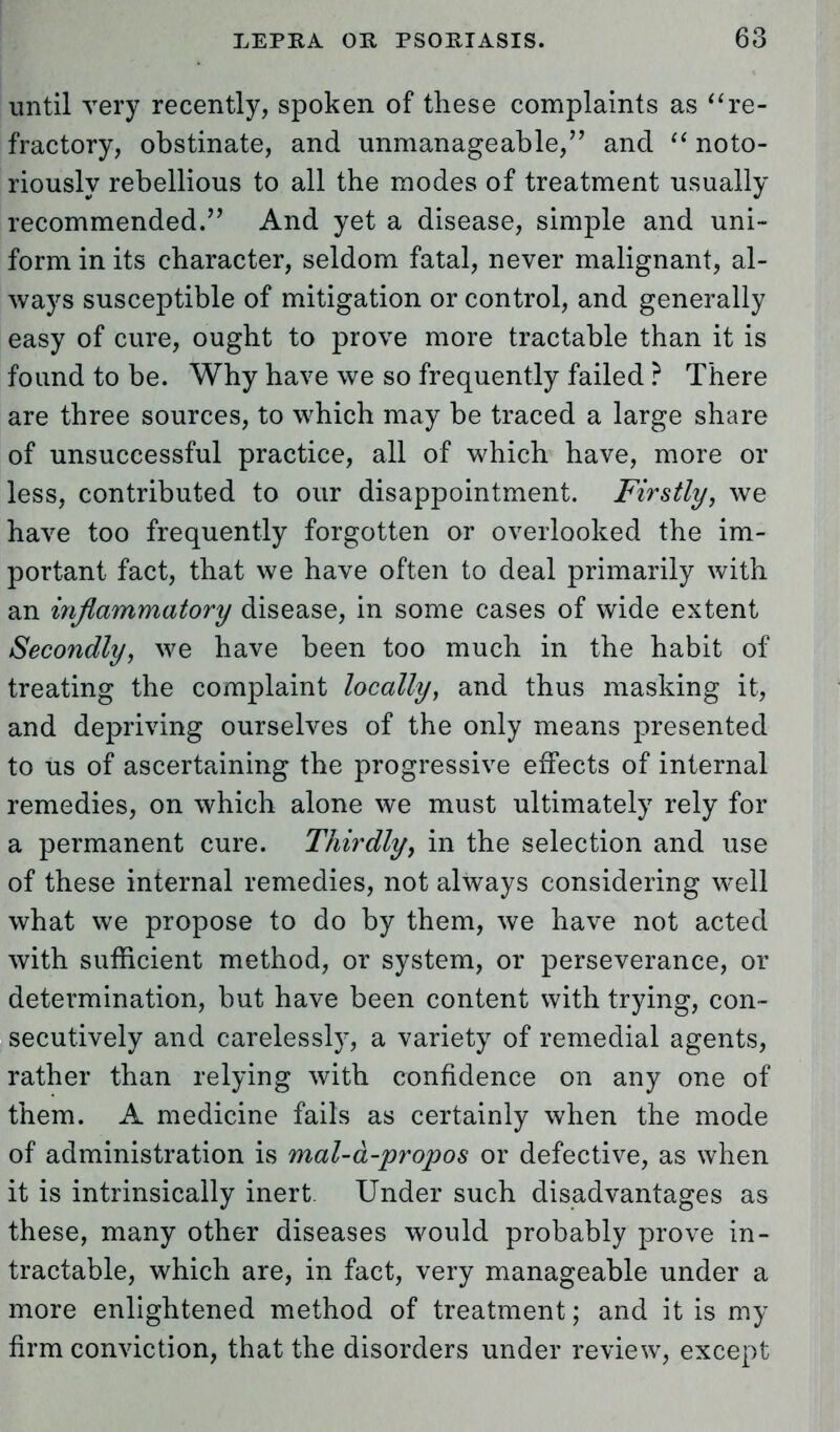 until very recently, spoken of these complaints as re- fractory, obstinate, and unmanageable/' and  noto- riously rebellious to all the modes of treatment usually recommended. And yet a disease, simple and uni- form in its character, seldom fatal, never malignant, al- ways susceptible of mitigation or control, and generally easy of cure, ought to prove more tractable than it is found to be. Why have we so frequently failed ? There are three sources, to which may be traced a large share of unsuccessful practice, all of which have, more or less, contributed to our disappointment. Firstly, we have too frequently forgotten or overlooked the im- portant fact, that we have often to deal primarily with an inflammatory disease, in some cases of wide extent Secondly, we have been too much in the habit of treating the complaint locally, and thus masking it, and depriving ourselves of the only means presented to us of ascertaining the progressive effects of internal remedies, on which alone we must ultimately rely for a permanent cure. Thirdly, in the selection and use of these internal remedies, not always considering well what we propose to do by them, we have not acted with sufficient method, or system, or perseverance, or determination, but have been content with trying, con- secutively and carelessly, a variety of remedial agents, rather than relying with confidence on any one of them. A medicine fails as certainly when the mode of administration is mal-d-propos or defective, as when it is intrinsically inert. Under such disadvantages as these, many other diseases would probably prove in- tractable, which are, in fact, very manageable under a more enlightened method of treatment; and it is my firm conviction, that the disorders under review, except