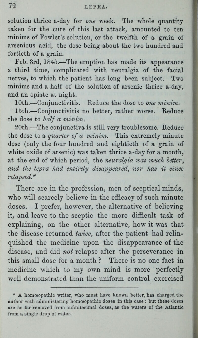 solution thrice a-day for one week. The whole quantity taken for the cure of this last attack, amounted to ten minims of Fowler's solution, or the twelfth of a grain of arsenious acid, the dose being about the two hundred and fortieth of a grain. Feb. 3rd, 1845.—The eruption has made its appearance a third time, complicated with neuralgia of the facial nerves, to which the patient has long been subject. Two minims and a half of the solution of arsenic thrice a-day, and an opiate at night. 10th.—Conjunctivitis. Reduce the dose to one minim. 15th.—Conjunctivitis no better, rather worse. Reduce the dose to half a minim. 20th.—The conjunctiva is still very troublesome. Reduce the dose to a quarter of a minim. This extremely minute dose (only the four hundred and eightieth of a grain of white oxide of arsenic) was taken thrice a-day for a month, at the end of which period, the neuralgia was much better, and the lepra had entirely disappeared, nor has it since relapsed* There are in the profession, men of sceptical minds, who will scarcely believe in the efficacy of such minute doses. I prefer, however, the alternative of believing it, and leave to the sceptic the more difficult task of explaining, on the other alternative, how it was that the disease returned twice, after the patient had relin- quished the medicine upon the disappearance of the disease, and did not relapse after the perseverance in this small dose for a month ? There is no one fact in medicine which to my own mind is more perfectly well demonstrated than the uniform control exercised * A homoeopathic writer, who must have known better, has charged the author with administering homoeopathic doses in this case: but these doses are as far removed from infinitesimal doses, as the waters of the Atlantic from a single drop of water.