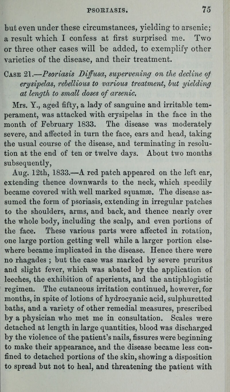 but even under these circumstances, yielding to arsenic; a result which I confess at first surprised me. Two or three other cases will be added, to exemplify other varieties of the disease, and their treatment. Case 21.—Psoriasis Diffusa, supervening on the decline of erysipelas, rebellious to various treatment, but yielding at length to small doses of arsenic, Mrs. Y., aged fifty, a lady of sanguine and irritable tem- perament, was attacked with erysipelas in the face in the month of February 1833. The disease was moderately severe, and affected in turn the face, ears and head, taking the usual course of the disease, and terminating in resolu- tion at the end of ten or twelve days. About two months subsequently, Aug. 12th, 1833.—A red patch appeared on the left ear, extending thence downwards to the neck, which speedily became covered with well marked squamae. The disease as- sumed the form of psoriasis, extending in irregular patches to the shoulders, arms, and back, and thence nearly over the whole body, including the scalp, and even portions of the face. These various parts were affected in rotation, one large portion getting well while a larger portion else- where became implicated in the disease. Hence there were no rhagades ; but the case was marked by severe pruritus and slight fever, which was abated by the application of leeches, the exhibition of aperients, and the antiphlogistic regimen. The cutaneous irritation continued, however, for months, in spite of lotions of hydrocyanic acid, sulphuretted baths, and a variety of other remedial measures, prescribed by a physician who met me in consultation. Scales were detached at length in large quantities, blood was discharged by the violence of the patient's nails, fissures were beginning to make their appearance, and the disease became less con- fined to detached portions of the skin, showing a disposition to spread but not to heal, and threatening the patient with