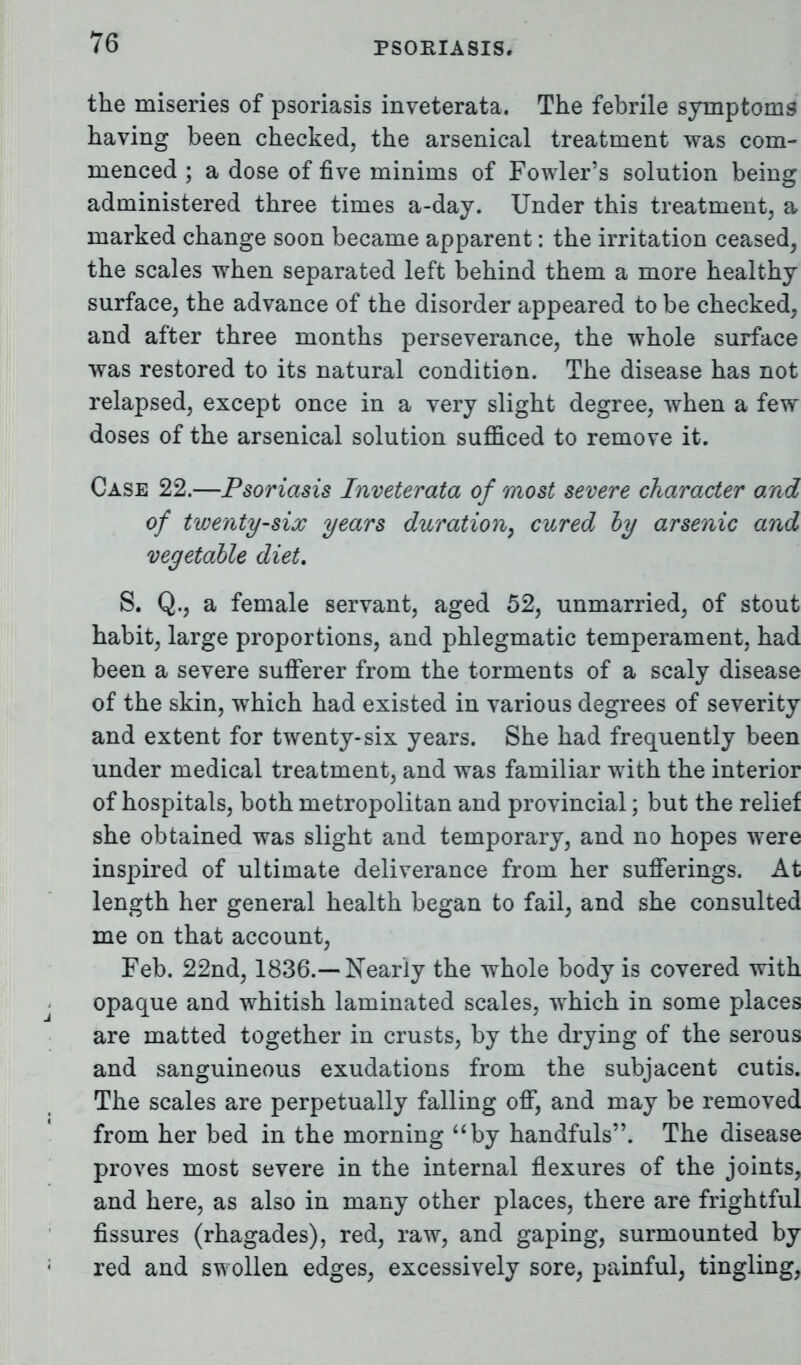 the miseries of psoriasis inveterata. The febrile symptoms having been checked, the arsenical treatment was com- menced ; a dose of five minims of Fowler's solution being administered three times a-day. Under this treatment, a marked change soon became apparent: the irritation ceased, the scales when separated left behind them a more healthy surface, the advance of the disorder appeared to be checked, and after three months perseverance, the whole surface was restored to its natural condition. The disease has not relapsed, except once in a very slight degree, when a few doses of the arsenical solution sufficed to remove it. Case 22.—Psoriasis Inveterata of most severe character and of twenty-six years duration, cured by arsenic and vegetable diet, S. Q., a female servant, aged 52, unmarried, of stout habit, large proportions, and phlegmatic temperament, had been a severe sufferer from the torments of a scaly disease of the skin, which had existed in various degrees of severity and extent for twenty-six years. She had frequently been under medical treatment, and was familiar with the interior of hospitals, both metropolitan and provincial; but the relief she obtained was slight and temporary, and no hopes were inspired of ultimate deliverance from her sufferings. At length her general health began to fail, and she consulted me on that account, Feb. 22nd, 1836.—Nearly the whole body is covered with opaque and whitish laminated scales, which in some places are matted together in crusts, by the drying of the serous and sanguineous exudations from the subjacent cutis. The scales are perpetually falling off, and may be removed from her bed in the morning by handfuls. The disease proves most severe in the internal flexures of the joints, and here, as also in many other places, there are frightful fissures (rhagades), red, raw, and gaping, surmounted by red and swollen edges, excessively sore, painful, tingling,