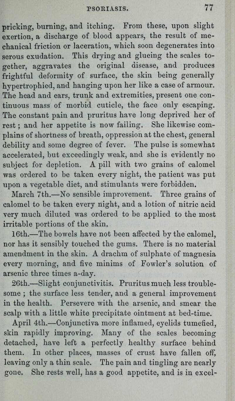 pricking, burning, and itching. From these, upon slight exertion, a discharge of blood appears, the result of me- chanical friction or laceration, which soon degenerates into serous exudation. This drying and glueing the scales to- gether, aggravates the original disease, and produces frightful deformity of surface, the skin being generally hypertrophied, and hanging upon her like a case of armour. The head and ears, trunk and extremities, present one con- tinuous mass of morbid cuticle, the face only escaping. The constant pain and pruritus have long deprived her of rest; and her appetite is now failing. She likewise com- plains of shortness of breath, oppression at the chest, general debility and some degree of fever. The pulse is somewhat accelerated, but exceedingly weak, and she is evidently no subject for depletion. A pill with two grains of calomel was ordered to be taken every night, the patient was put upon a vegetable diet, and stimulants were forbidden. March 7th.—No sensible improvement. Three grains of calomel to be taken every night, and a lotion of nitric acid very much diluted was ordered to be applied to the most irritable portions of the skin. 16th.—The bowels have not been affected by the calomel, nor has it sensibly touched the gums. There is no material amendment in the skin. A drachm of sulphate of magnesia every morning, and five minims of Fowler's solution of arsenic three times a-day. 26th.—Slight conjunctivitis. Pruritus much less trouble- some ; the surface less tender, and a general improvement in the health. Persevere with the arsenic, and smear the scalp with a little white precipitate ointment at bed-time. April 4th.—Conjunctiva more inflamed, eyelids tumefied, skin rapidly improving. Many of the scales becoming detached, have left a perfectly healthy surface behind them. In other places, masses of crust have fallen off, leaving only a thin scale. The pain and tingling are nearly gone. She rests well, has a good appetite, and is in excel-
