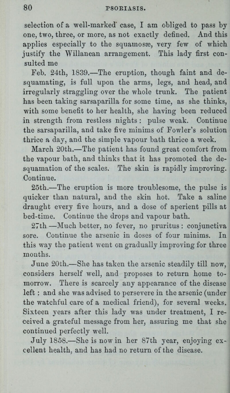 selection of a well-marked* case, I am obliged to pass by- one, two, three, or more, as not exactly defined. And this applies especially to the squainosee, very few of which justify the Willanean arrangement. This lady first con- sulted me Feb. 24th, 1839.—The eruption, though faint and de- squamating, is full upon the arms, legs, and head, and irregularly straggling over the whole trunk. The patient has been taking sarsaparilla for some time, as she thinks, with some benefit to her health, she having been reduced in strength from restless nights : pulse weak. Continue the sarsaparilla, and take five minims of Fowler's solution thrice a day, and the simple vapour bath thrice a week. March 20th.—The patient has found great comfort from the vapour bath, and thinks that it has promoted the de- squamation of the scales. The skin is rapidly improving. Continue. 25th.—The eruption is more troublesome, the pulse is quicker than natural, and the skin hot. Take a saline draught every five hours, and a dose of aperient pills at bed-time. Continue the drops and vapour bath. 27th—Much better, no fever, no pruritus : conjunctiva sore. Continue the arsenic in doses of four minims. In this way the patient went on gradually improving for three months. June 20th.—She has taken the arsenic steadily till now, considers herself well, and proposes to return home to- morrow. There is scarcely any appearance of the disease left : and she was advised to persevere in the arsenic (under the watchful care of a medical friend), for several weeks. Sixteen years after this lady was under treatment, I re- ceived a grateful message from her, assuring me that she continued perfectly well. July 1858.—She is now in her 87th year, enjoying ex- cellent health, and has had no return of the disease.