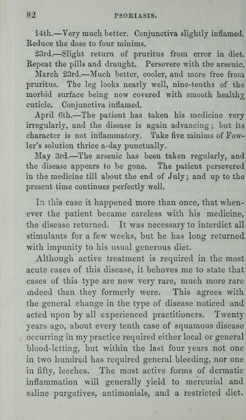 14th.—Very much better. Conjunctiva slightly inflamed. Reduce the dose to four minims. 23rd.—Slight return of pruritus from error in diet. Repeat the pills and draught. Persevere with the arsenic. March 23rd.—Much better, cooler, and more free from pruritus. The leg looks nearly well, nine-tenths of the morbid surface being now covered with smooth healthy cuticle. Conjunctiva inflamed. April 6th.—The patient has taken his medicine very irregularly, and the disease is again advancing ; but its character is not inflammatory. Take five minims of Fow- ler's solution thrice a-day punctually. May 3rd.—The arsenic has been taken regularly, and the disease appears to be gone. The patient persevered in the medicine till about the end of July; and up to the present time continues perfectly well. In this case it happened more than once, that when- ever the patient became careless with his medicine, the disease returned. It wTas necessary to interdict all stimulants for a few weeks, but he has long returned writh impunity to his usual generous diet. Although active treatment is required in the most acute cases of this disease, it behoves me to state that cases of this type are now very rare, much more rare indeed than they formerly were. This agrees with the general change in the type of disease noticed and acted upon by all experienced practitioners. Twenty years ago, about every tenth case of squamous disease occurring in my practice required either local or general blood-letting, but within the last four years not one in two hundred has required general bleeding, nor one in fifty, leeches. The most active forms of dermatic inflammation will generally yield to mercurial and saline purgatives, antimonials, and a restricted diet.