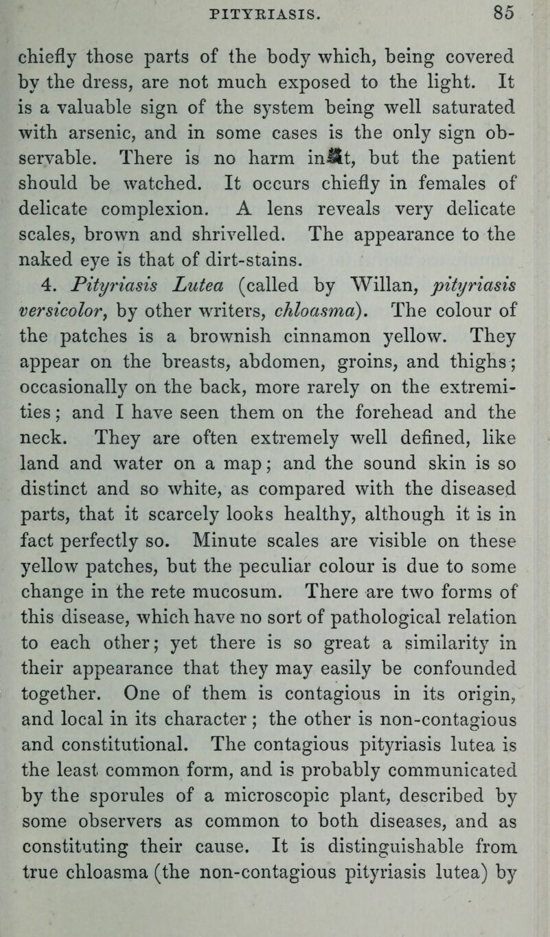 chiefly those parts of the body which, being covered by the dress, are not much exposed to the light. It is a valuable sign of the system being well saturated with arsenic, and in some cases is the only sign ob- servable. There is no harm inllt, but the patient should be watched. It occurs chiefly in females of delicate complexion. A lens reveals very delicate scales, brown and shrivelled. The appearance to the naked eye is that of dirt-stains. 4. Pityriasis Lutea (called by Willan, pityriasis versicolor, by other writers, chloasma). The colour of the patches is a brownish cinnamon yellow. They appear on the breasts, abdomen, groins, and thighs ; occasionally on the back, more rarely on the extremi- ties ; and I have seen them on the forehead and the neck. They are often extremely well defined, like land and water on a map; and the sound skin is so distinct and so white, as compared with the diseased parts, that it scarcely looks healthy, although it is in fact perfectly so. Minute scales are visible on these yellow patches, but the peculiar colour is due to some change in the rete mucosum. There are two forms of this disease, which have no sort of pathological relation to each other; yet there is so great a similarity in their appearance that they may easily be confounded together. One of them is contagious in its origin, and local in its character; the other is non-contagious and constitutional. The contagious pityriasis lutea is the least common form, and is probably communicated by the sporules of a microscopic plant, described by some observers as common to both diseases, and as constituting their cause. It is distinguishable from true chloasma (the non-contagious pityriasis lutea) by