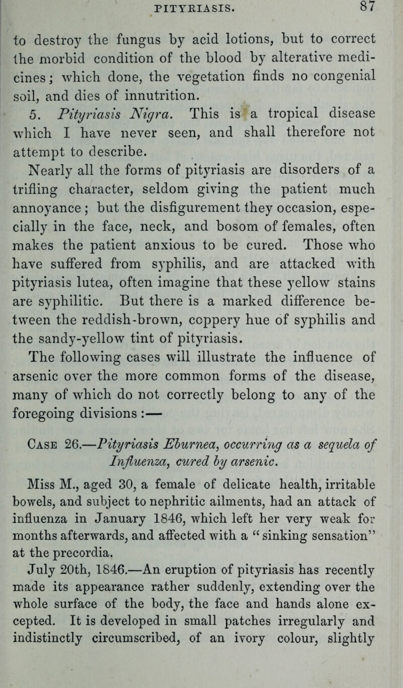 to destroy the fungus by acid lotions, but to correct the morbid condition of the blood by alterative medi- cines ; which done, the vegetation finds no congenial soil, and dies of innutrition. 5. Pityriasis Nigra. This is a tropical disease which I have never seen, and shall therefore not attempt to describe. Nearly all the forms of pityriasis are disorders of a trifling character, seldom giving the patient much annoyance ; but the disfigurement they occasion, espe- cially in the face, neck, and bosom of females, often makes the patient anxious to be cured. Those who have suffered from syphilis, and are attacked with pityriasis lutea, often imagine that these yellow stains are syphilitic. But there is a marked difference be- tween the reddish-brown, coppery hue of syphilis and the sandy-yellow tint of pityriasis. The following cases will illustrate the influence of arsenic over the more common forms of the disease, many of which do not correctly belong to any of the foregoing divisions :— Case 26.—Pityriasis Eburnea, occurring as a sequela of Influenza, cured by arsenic. Miss M., aged 30, a female of delicate health, irritable bowels, and subject to nephritic ailments, had an attack of influenza in January 1846, which left her very weak for months afterwards, and affected with a sinking sensation at the precordia. July 20th, 1846.—An eruption of pityriasis has recently made its appearance rather suddenly, extending over the whole surface of the body, the face and hands alone ex- cepted. It is developed in small patches irregularly and indistinctly circumscribed, of an ivory colour, slightly