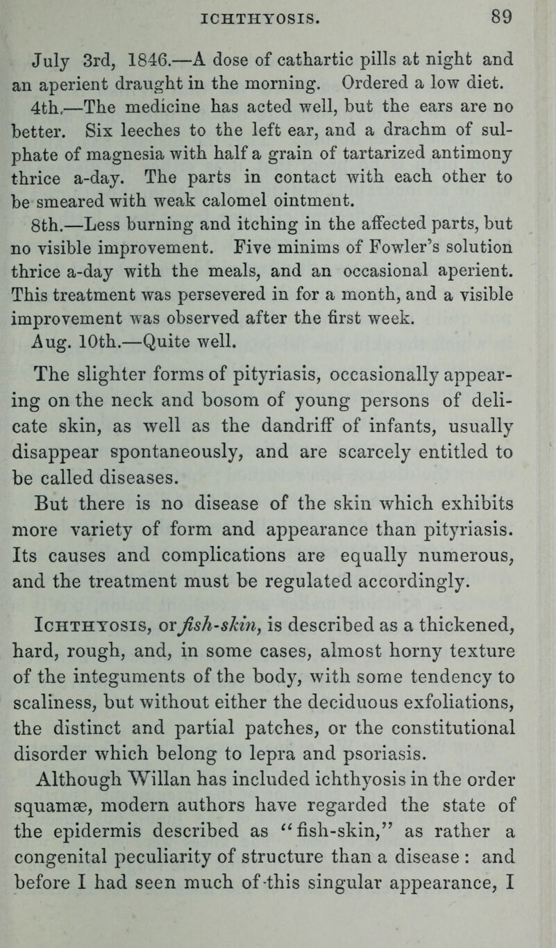 July 3rd, 1846.—A dose of cathartic pills at night and an aperient draught in the morning. Ordered a low diet. 4th,—The medicine has acted well, but the ears are no better. Six leeches to the left ear, and a drachm of sul- phate of magnesia with half a grain of tartarized antimony thrice a-day. The parts in contact with each other to be smeared with weak calomel ointment. 8th.—Less burning and itching in the affected parts, but no visible improvement. Five minims of Fowler's solution thrice a-day with the meals, and an occasional aperient. This treatment was persevered in for a month, and a visible improvement was observed after the first week. Aug. 10th.—Quite well. The slighter forms of pityriasis, occasionally appear- ing on the neck and bosom of young persons of deli- cate skin, as well as the dandriff of infants, usually disappear spontaneously, and are scarcely entitled to be called diseases. But there is no disease of the skin which exhibits more variety of form and appearance than pityriasis. Its causes and complications are equally numerous, and the treatment must be regulated accordingly. Ichthyosis, orfish-slihiy is described as a thickened, hard, rough, and, in some cases, almost horny texture of the integuments of the body, with some tendency to scaliness, but without either the deciduous exfoliations, the distinct and partial patches, or the constitutional disorder which belong to lepra and psoriasis. Although Willan has included ichthyosis in the order squamae, modern authors have regarded the state of the epidermis described as fish-skin, as rather a congenital peculiarity of structure than a disease : and before I had seen much of-this singular appearance, I